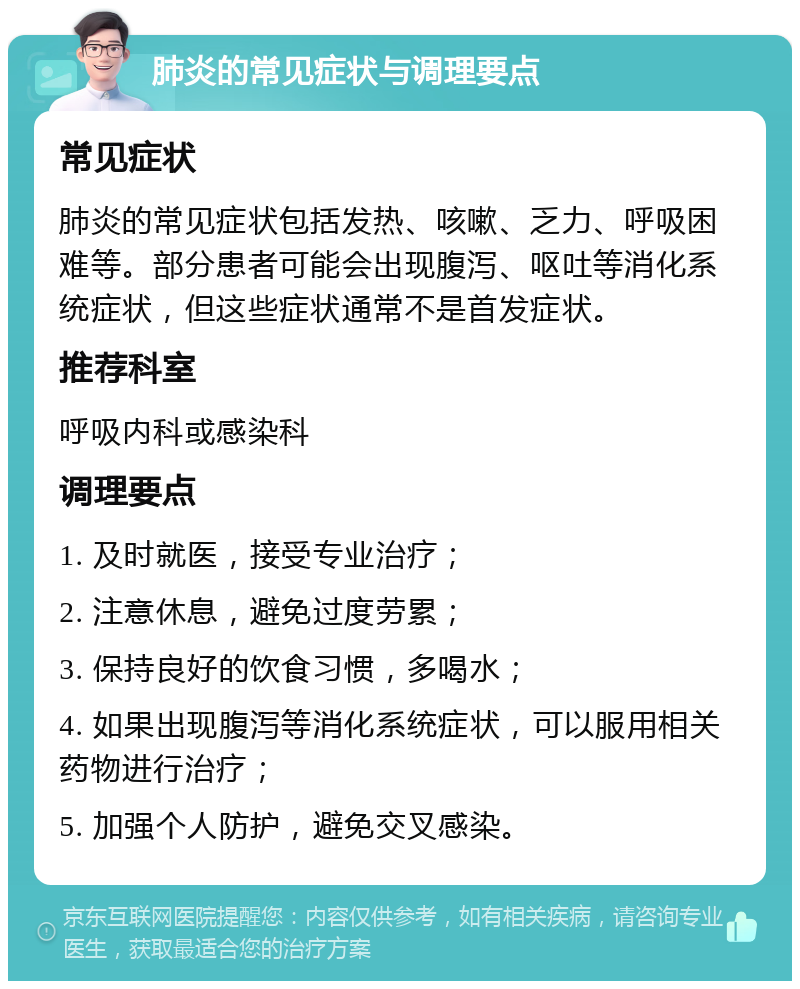 肺炎的常见症状与调理要点 常见症状 肺炎的常见症状包括发热、咳嗽、乏力、呼吸困难等。部分患者可能会出现腹泻、呕吐等消化系统症状，但这些症状通常不是首发症状。 推荐科室 呼吸内科或感染科 调理要点 1. 及时就医，接受专业治疗； 2. 注意休息，避免过度劳累； 3. 保持良好的饮食习惯，多喝水； 4. 如果出现腹泻等消化系统症状，可以服用相关药物进行治疗； 5. 加强个人防护，避免交叉感染。