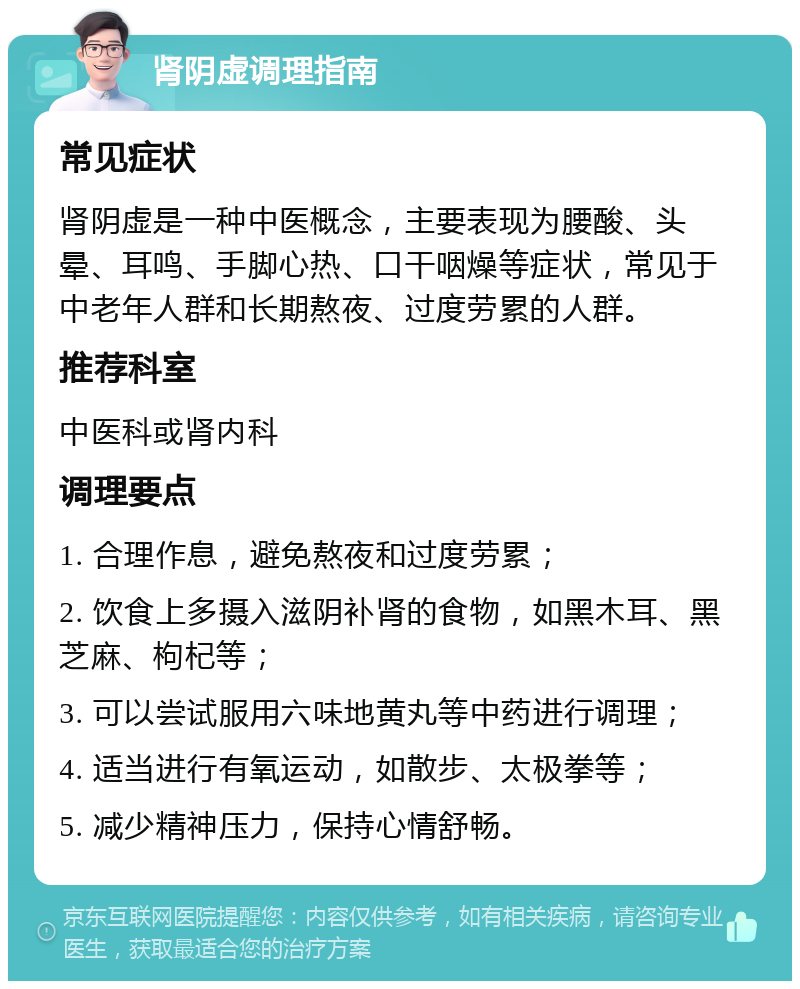 肾阴虚调理指南 常见症状 肾阴虚是一种中医概念，主要表现为腰酸、头晕、耳鸣、手脚心热、口干咽燥等症状，常见于中老年人群和长期熬夜、过度劳累的人群。 推荐科室 中医科或肾内科 调理要点 1. 合理作息，避免熬夜和过度劳累； 2. 饮食上多摄入滋阴补肾的食物，如黑木耳、黑芝麻、枸杞等； 3. 可以尝试服用六味地黄丸等中药进行调理； 4. 适当进行有氧运动，如散步、太极拳等； 5. 减少精神压力，保持心情舒畅。