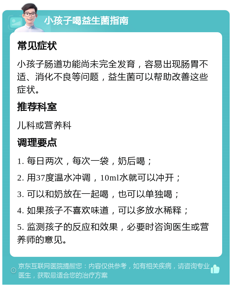 小孩子喝益生菌指南 常见症状 小孩子肠道功能尚未完全发育，容易出现肠胃不适、消化不良等问题，益生菌可以帮助改善这些症状。 推荐科室 儿科或营养科 调理要点 1. 每日两次，每次一袋，奶后喝； 2. 用37度温水冲调，10ml水就可以冲开； 3. 可以和奶放在一起喝，也可以单独喝； 4. 如果孩子不喜欢味道，可以多放水稀释； 5. 监测孩子的反应和效果，必要时咨询医生或营养师的意见。