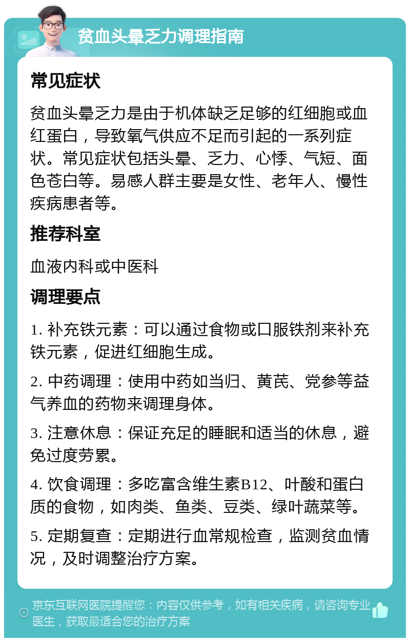 贫血头晕乏力调理指南 常见症状 贫血头晕乏力是由于机体缺乏足够的红细胞或血红蛋白，导致氧气供应不足而引起的一系列症状。常见症状包括头晕、乏力、心悸、气短、面色苍白等。易感人群主要是女性、老年人、慢性疾病患者等。 推荐科室 血液内科或中医科 调理要点 1. 补充铁元素：可以通过食物或口服铁剂来补充铁元素，促进红细胞生成。 2. 中药调理：使用中药如当归、黄芪、党参等益气养血的药物来调理身体。 3. 注意休息：保证充足的睡眠和适当的休息，避免过度劳累。 4. 饮食调理：多吃富含维生素B12、叶酸和蛋白质的食物，如肉类、鱼类、豆类、绿叶蔬菜等。 5. 定期复查：定期进行血常规检查，监测贫血情况，及时调整治疗方案。