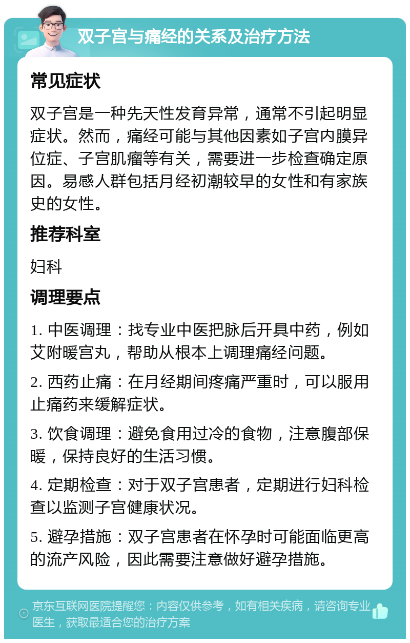 双子宫与痛经的关系及治疗方法 常见症状 双子宫是一种先天性发育异常，通常不引起明显症状。然而，痛经可能与其他因素如子宫内膜异位症、子宫肌瘤等有关，需要进一步检查确定原因。易感人群包括月经初潮较早的女性和有家族史的女性。 推荐科室 妇科 调理要点 1. 中医调理：找专业中医把脉后开具中药，例如艾附暖宫丸，帮助从根本上调理痛经问题。 2. 西药止痛：在月经期间疼痛严重时，可以服用止痛药来缓解症状。 3. 饮食调理：避免食用过冷的食物，注意腹部保暖，保持良好的生活习惯。 4. 定期检查：对于双子宫患者，定期进行妇科检查以监测子宫健康状况。 5. 避孕措施：双子宫患者在怀孕时可能面临更高的流产风险，因此需要注意做好避孕措施。