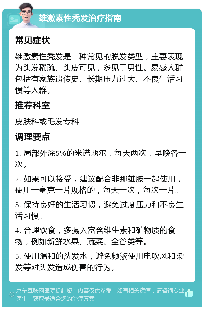 雄激素性秃发治疗指南 常见症状 雄激素性秃发是一种常见的脱发类型，主要表现为头发稀疏、头皮可见，多见于男性。易感人群包括有家族遗传史、长期压力过大、不良生活习惯等人群。 推荐科室 皮肤科或毛发专科 调理要点 1. 局部外涂5%的米诺地尔，每天两次，早晚各一次。 2. 如果可以接受，建议配合非那雄胺一起使用，使用一毫克一片规格的，每天一次，每次一片。 3. 保持良好的生活习惯，避免过度压力和不良生活习惯。 4. 合理饮食，多摄入富含维生素和矿物质的食物，例如新鲜水果、蔬菜、全谷类等。 5. 使用温和的洗发水，避免频繁使用电吹风和染发等对头发造成伤害的行为。