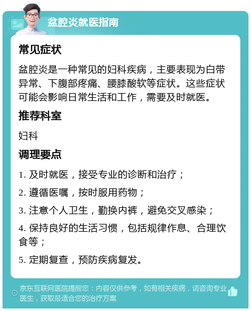 盆腔炎就医指南 常见症状 盆腔炎是一种常见的妇科疾病，主要表现为白带异常、下腹部疼痛、腰膝酸软等症状。这些症状可能会影响日常生活和工作，需要及时就医。 推荐科室 妇科 调理要点 1. 及时就医，接受专业的诊断和治疗； 2. 遵循医嘱，按时服用药物； 3. 注意个人卫生，勤换内裤，避免交叉感染； 4. 保持良好的生活习惯，包括规律作息、合理饮食等； 5. 定期复查，预防疾病复发。