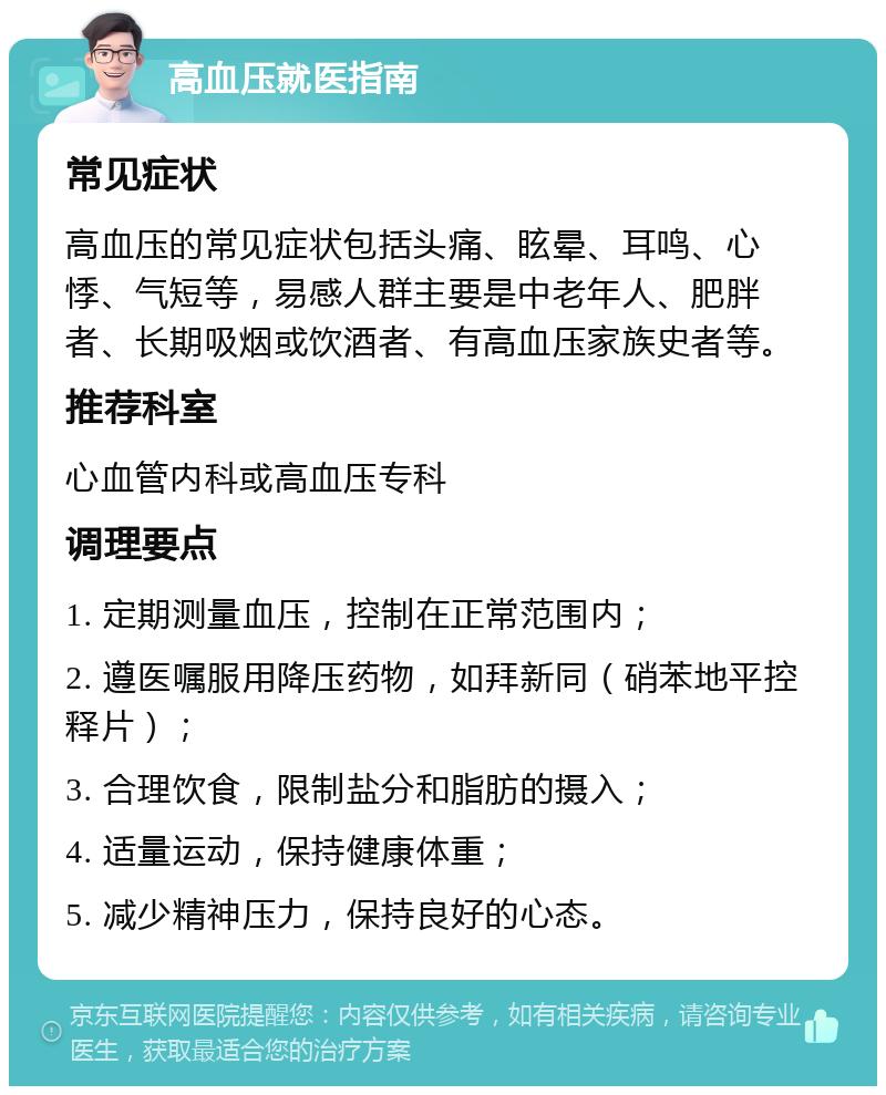 高血压就医指南 常见症状 高血压的常见症状包括头痛、眩晕、耳鸣、心悸、气短等，易感人群主要是中老年人、肥胖者、长期吸烟或饮酒者、有高血压家族史者等。 推荐科室 心血管内科或高血压专科 调理要点 1. 定期测量血压，控制在正常范围内； 2. 遵医嘱服用降压药物，如拜新同（硝苯地平控释片）； 3. 合理饮食，限制盐分和脂肪的摄入； 4. 适量运动，保持健康体重； 5. 减少精神压力，保持良好的心态。