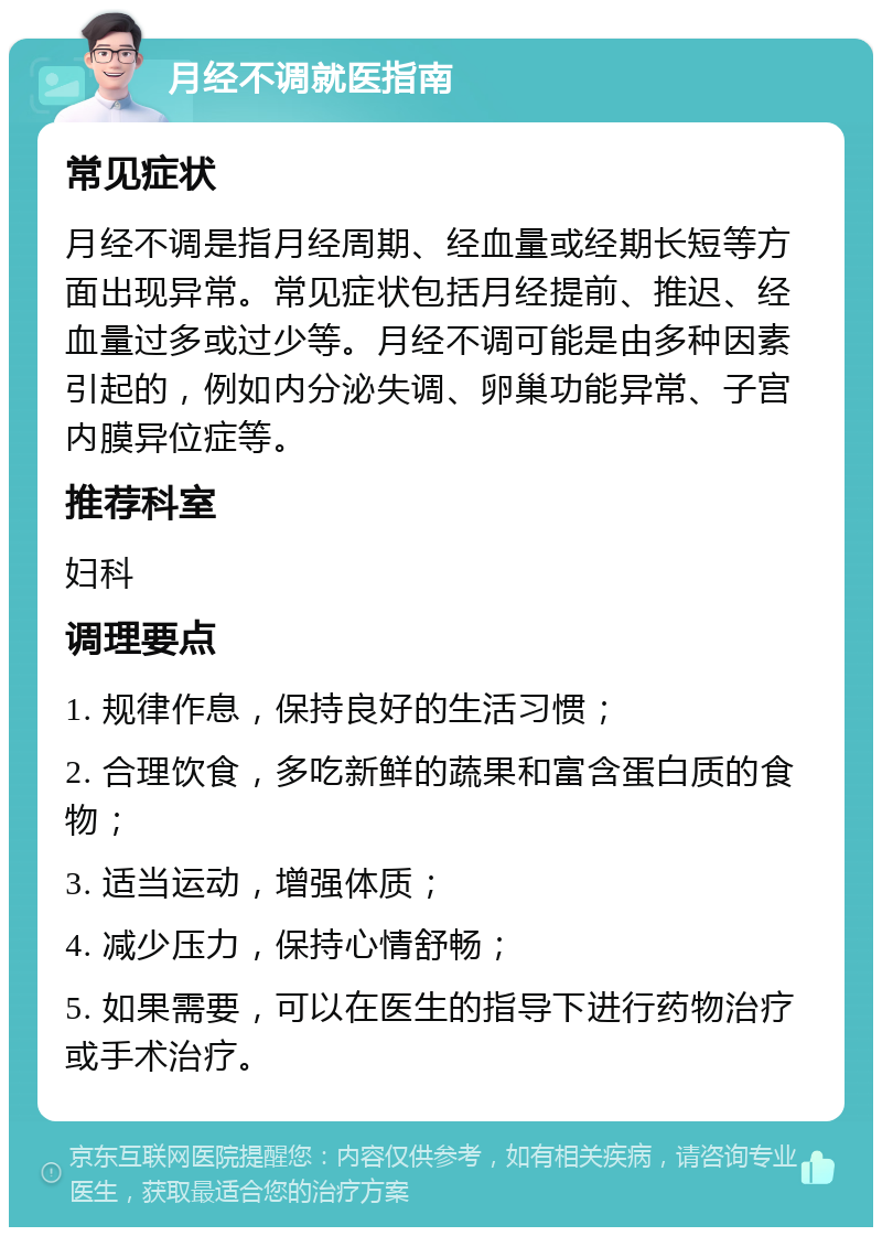 月经不调就医指南 常见症状 月经不调是指月经周期、经血量或经期长短等方面出现异常。常见症状包括月经提前、推迟、经血量过多或过少等。月经不调可能是由多种因素引起的，例如内分泌失调、卵巢功能异常、子宫内膜异位症等。 推荐科室 妇科 调理要点 1. 规律作息，保持良好的生活习惯； 2. 合理饮食，多吃新鲜的蔬果和富含蛋白质的食物； 3. 适当运动，增强体质； 4. 减少压力，保持心情舒畅； 5. 如果需要，可以在医生的指导下进行药物治疗或手术治疗。