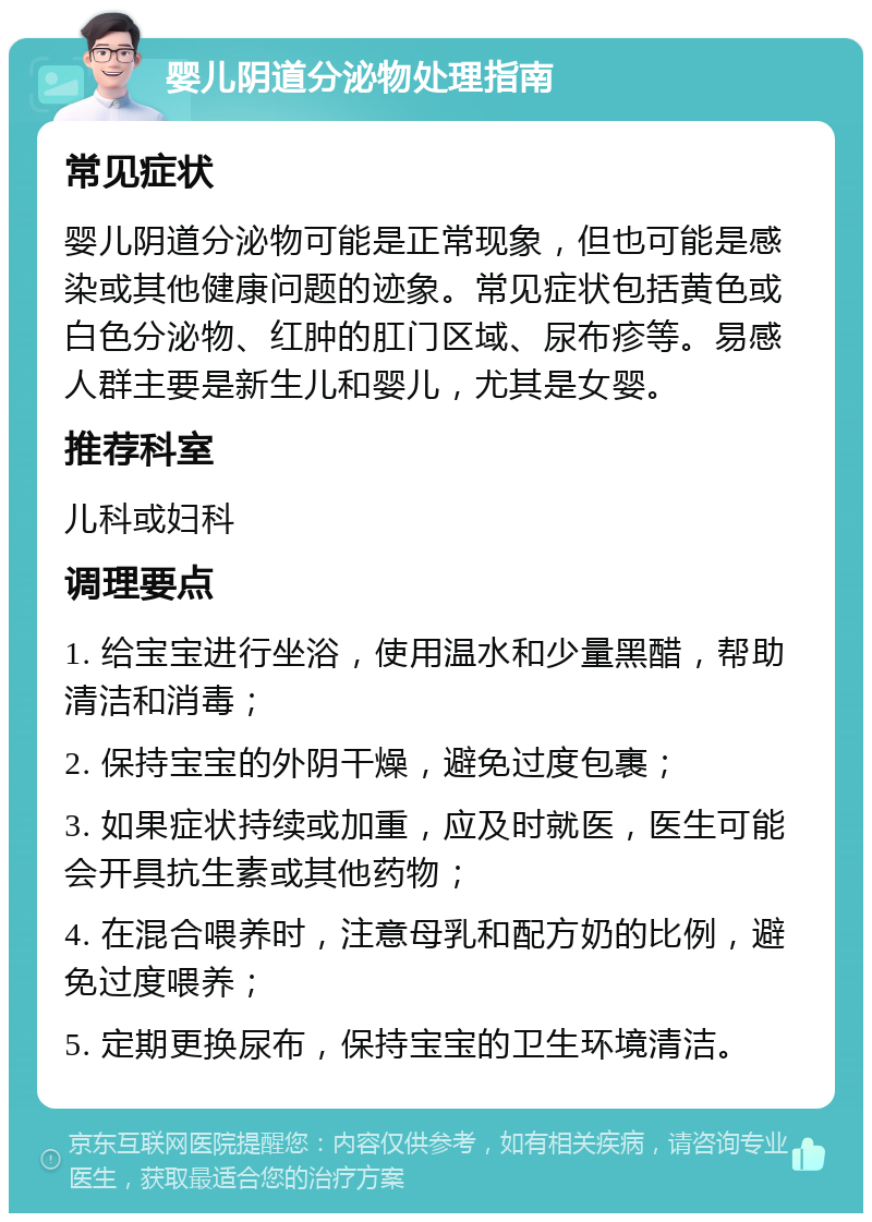 婴儿阴道分泌物处理指南 常见症状 婴儿阴道分泌物可能是正常现象，但也可能是感染或其他健康问题的迹象。常见症状包括黄色或白色分泌物、红肿的肛门区域、尿布疹等。易感人群主要是新生儿和婴儿，尤其是女婴。 推荐科室 儿科或妇科 调理要点 1. 给宝宝进行坐浴，使用温水和少量黑醋，帮助清洁和消毒； 2. 保持宝宝的外阴干燥，避免过度包裹； 3. 如果症状持续或加重，应及时就医，医生可能会开具抗生素或其他药物； 4. 在混合喂养时，注意母乳和配方奶的比例，避免过度喂养； 5. 定期更换尿布，保持宝宝的卫生环境清洁。