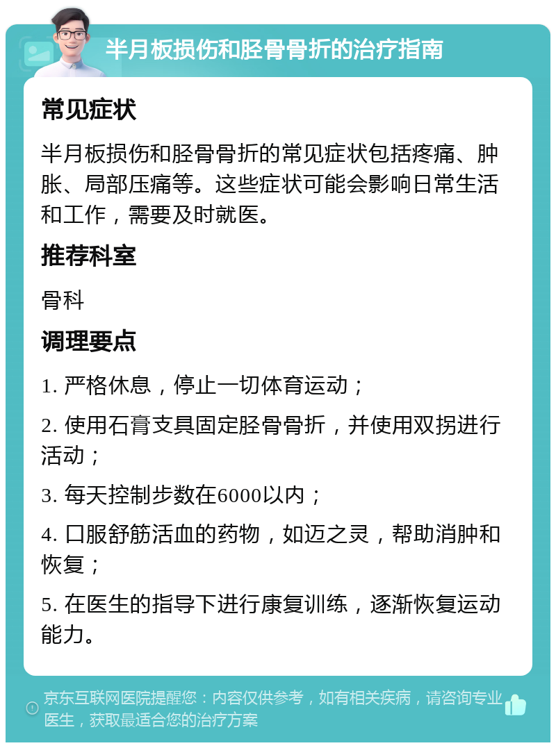 半月板损伤和胫骨骨折的治疗指南 常见症状 半月板损伤和胫骨骨折的常见症状包括疼痛、肿胀、局部压痛等。这些症状可能会影响日常生活和工作，需要及时就医。 推荐科室 骨科 调理要点 1. 严格休息，停止一切体育运动； 2. 使用石膏支具固定胫骨骨折，并使用双拐进行活动； 3. 每天控制步数在6000以内； 4. 口服舒筋活血的药物，如迈之灵，帮助消肿和恢复； 5. 在医生的指导下进行康复训练，逐渐恢复运动能力。