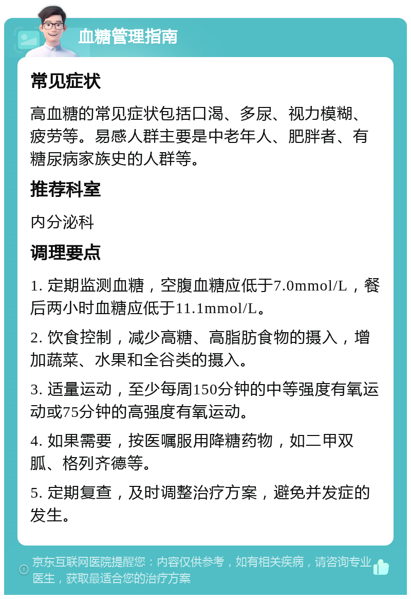 血糖管理指南 常见症状 高血糖的常见症状包括口渴、多尿、视力模糊、疲劳等。易感人群主要是中老年人、肥胖者、有糖尿病家族史的人群等。 推荐科室 内分泌科 调理要点 1. 定期监测血糖，空腹血糖应低于7.0mmol/L，餐后两小时血糖应低于11.1mmol/L。 2. 饮食控制，减少高糖、高脂肪食物的摄入，增加蔬菜、水果和全谷类的摄入。 3. 适量运动，至少每周150分钟的中等强度有氧运动或75分钟的高强度有氧运动。 4. 如果需要，按医嘱服用降糖药物，如二甲双胍、格列齐德等。 5. 定期复查，及时调整治疗方案，避免并发症的发生。