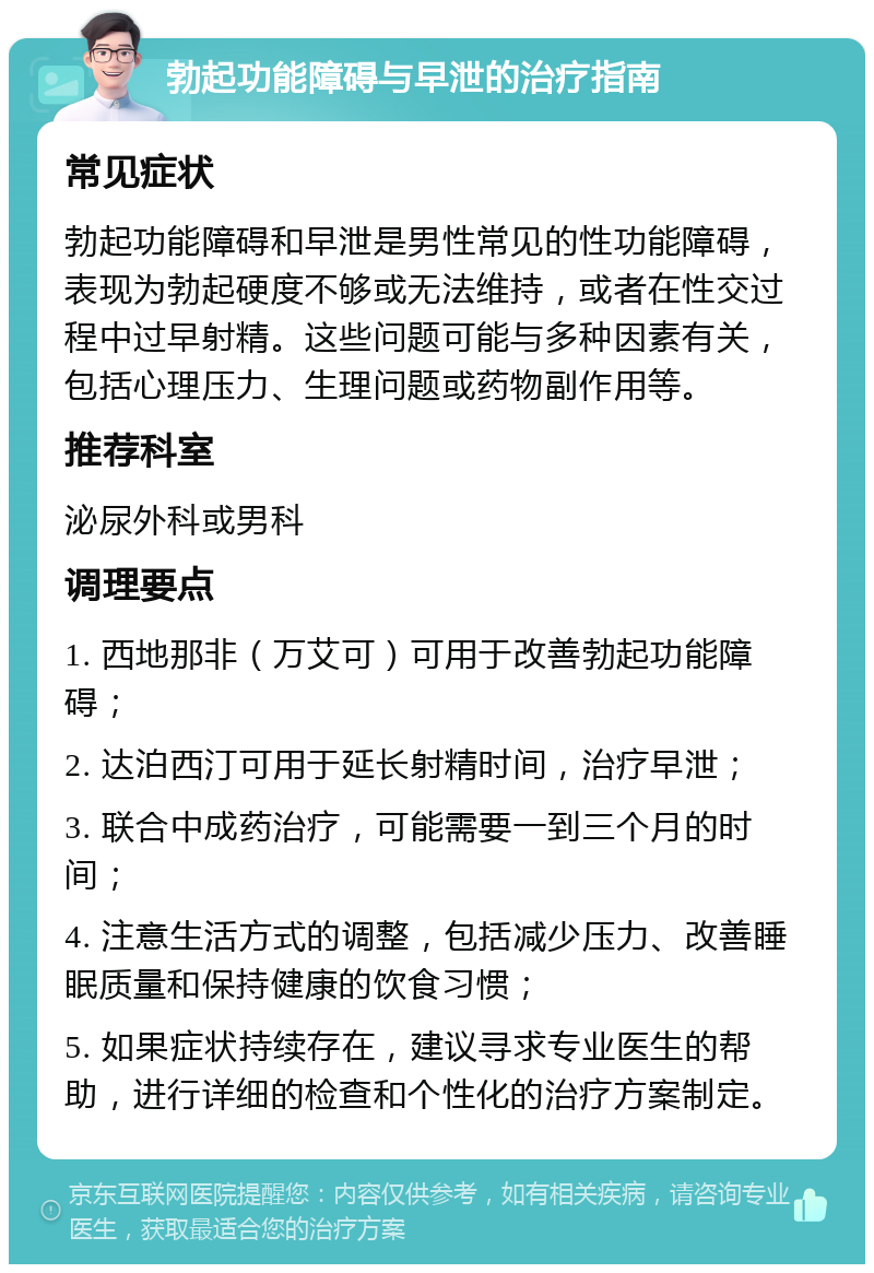 勃起功能障碍与早泄的治疗指南 常见症状 勃起功能障碍和早泄是男性常见的性功能障碍，表现为勃起硬度不够或无法维持，或者在性交过程中过早射精。这些问题可能与多种因素有关，包括心理压力、生理问题或药物副作用等。 推荐科室 泌尿外科或男科 调理要点 1. 西地那非（万艾可）可用于改善勃起功能障碍； 2. 达泊西汀可用于延长射精时间，治疗早泄； 3. 联合中成药治疗，可能需要一到三个月的时间； 4. 注意生活方式的调整，包括减少压力、改善睡眠质量和保持健康的饮食习惯； 5. 如果症状持续存在，建议寻求专业医生的帮助，进行详细的检查和个性化的治疗方案制定。