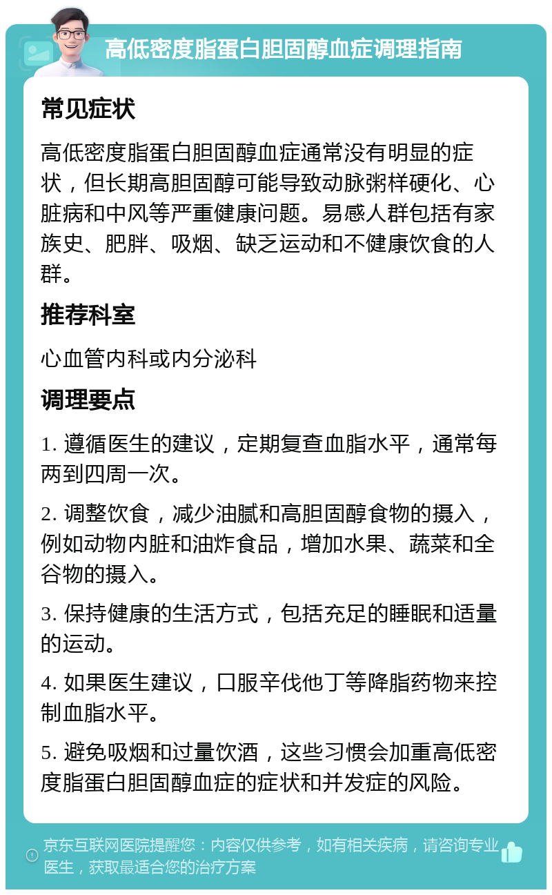 高低密度脂蛋白胆固醇血症调理指南 常见症状 高低密度脂蛋白胆固醇血症通常没有明显的症状，但长期高胆固醇可能导致动脉粥样硬化、心脏病和中风等严重健康问题。易感人群包括有家族史、肥胖、吸烟、缺乏运动和不健康饮食的人群。 推荐科室 心血管内科或内分泌科 调理要点 1. 遵循医生的建议，定期复查血脂水平，通常每两到四周一次。 2. 调整饮食，减少油腻和高胆固醇食物的摄入，例如动物内脏和油炸食品，增加水果、蔬菜和全谷物的摄入。 3. 保持健康的生活方式，包括充足的睡眠和适量的运动。 4. 如果医生建议，口服辛伐他丁等降脂药物来控制血脂水平。 5. 避免吸烟和过量饮酒，这些习惯会加重高低密度脂蛋白胆固醇血症的症状和并发症的风险。