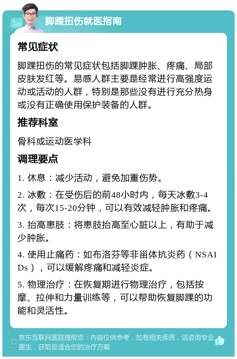 脚踝扭伤就医指南 常见症状 脚踝扭伤的常见症状包括脚踝肿胀、疼痛、局部皮肤发红等。易感人群主要是经常进行高强度运动或活动的人群，特别是那些没有进行充分热身或没有正确使用保护装备的人群。 推荐科室 骨科或运动医学科 调理要点 1. 休息：减少活动，避免加重伤势。 2. 冰敷：在受伤后的前48小时内，每天冰敷3-4次，每次15-20分钟，可以有效减轻肿胀和疼痛。 3. 抬高患肢：将患肢抬高至心脏以上，有助于减少肿胀。 4. 使用止痛药：如布洛芬等非甾体抗炎药（NSAIDs），可以缓解疼痛和减轻炎症。 5. 物理治疗：在恢复期进行物理治疗，包括按摩、拉伸和力量训练等，可以帮助恢复脚踝的功能和灵活性。