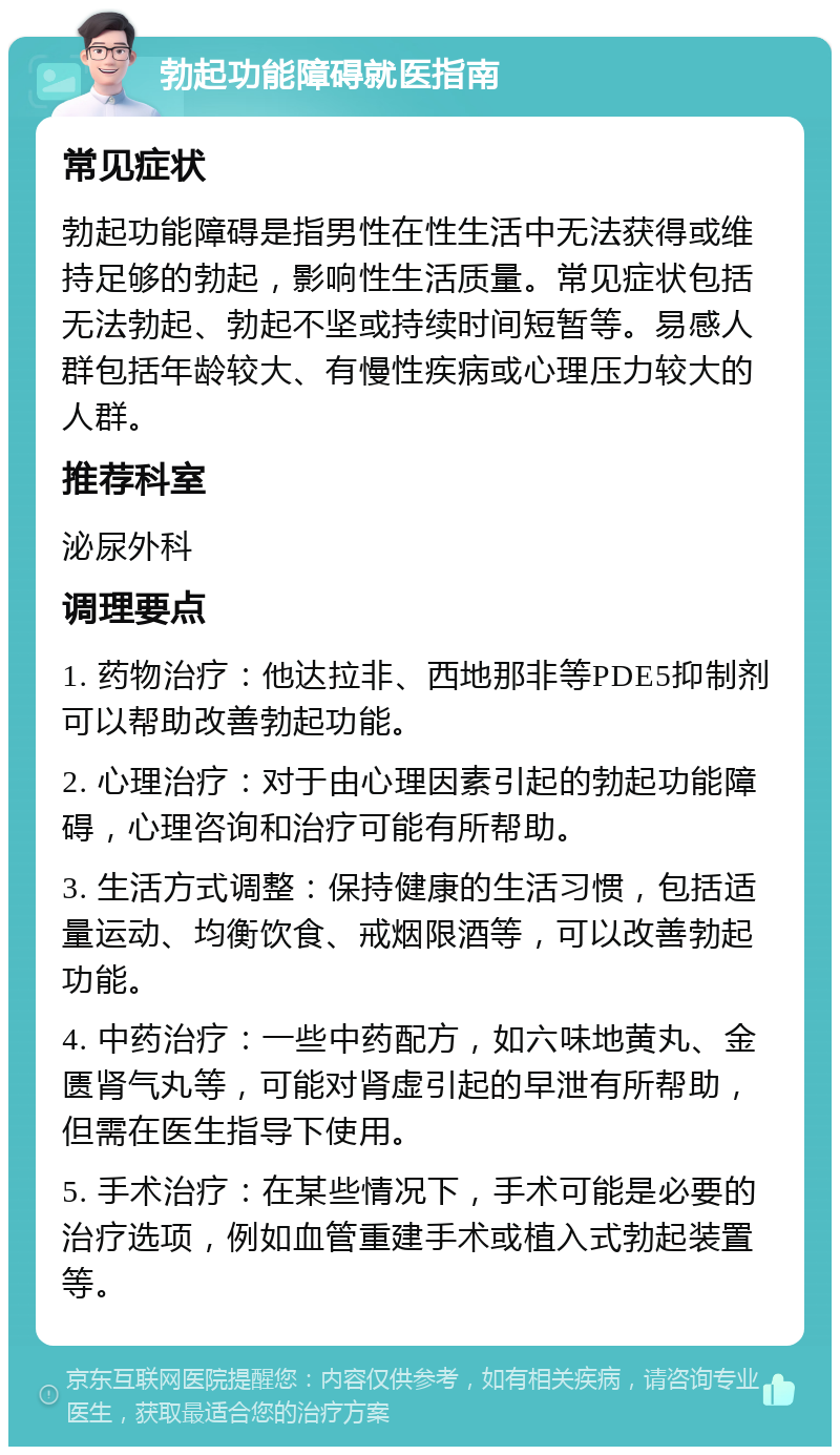 勃起功能障碍就医指南 常见症状 勃起功能障碍是指男性在性生活中无法获得或维持足够的勃起，影响性生活质量。常见症状包括无法勃起、勃起不坚或持续时间短暂等。易感人群包括年龄较大、有慢性疾病或心理压力较大的人群。 推荐科室 泌尿外科 调理要点 1. 药物治疗：他达拉非、西地那非等PDE5抑制剂可以帮助改善勃起功能。 2. 心理治疗：对于由心理因素引起的勃起功能障碍，心理咨询和治疗可能有所帮助。 3. 生活方式调整：保持健康的生活习惯，包括适量运动、均衡饮食、戒烟限酒等，可以改善勃起功能。 4. 中药治疗：一些中药配方，如六味地黄丸、金匮肾气丸等，可能对肾虚引起的早泄有所帮助，但需在医生指导下使用。 5. 手术治疗：在某些情况下，手术可能是必要的治疗选项，例如血管重建手术或植入式勃起装置等。