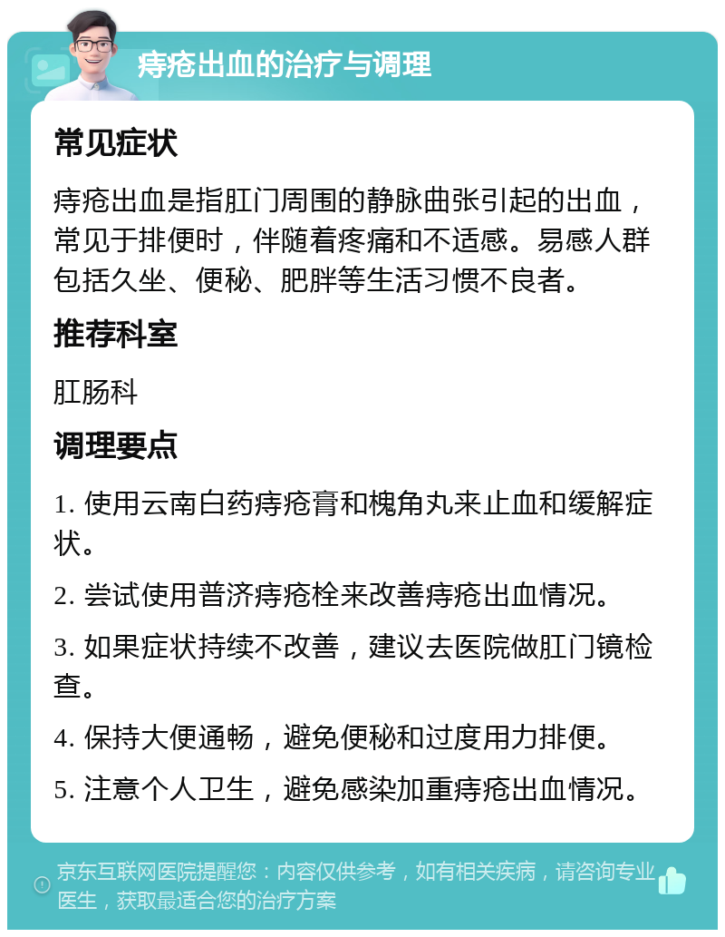 痔疮出血的治疗与调理 常见症状 痔疮出血是指肛门周围的静脉曲张引起的出血，常见于排便时，伴随着疼痛和不适感。易感人群包括久坐、便秘、肥胖等生活习惯不良者。 推荐科室 肛肠科 调理要点 1. 使用云南白药痔疮膏和槐角丸来止血和缓解症状。 2. 尝试使用普济痔疮栓来改善痔疮出血情况。 3. 如果症状持续不改善，建议去医院做肛门镜检查。 4. 保持大便通畅，避免便秘和过度用力排便。 5. 注意个人卫生，避免感染加重痔疮出血情况。