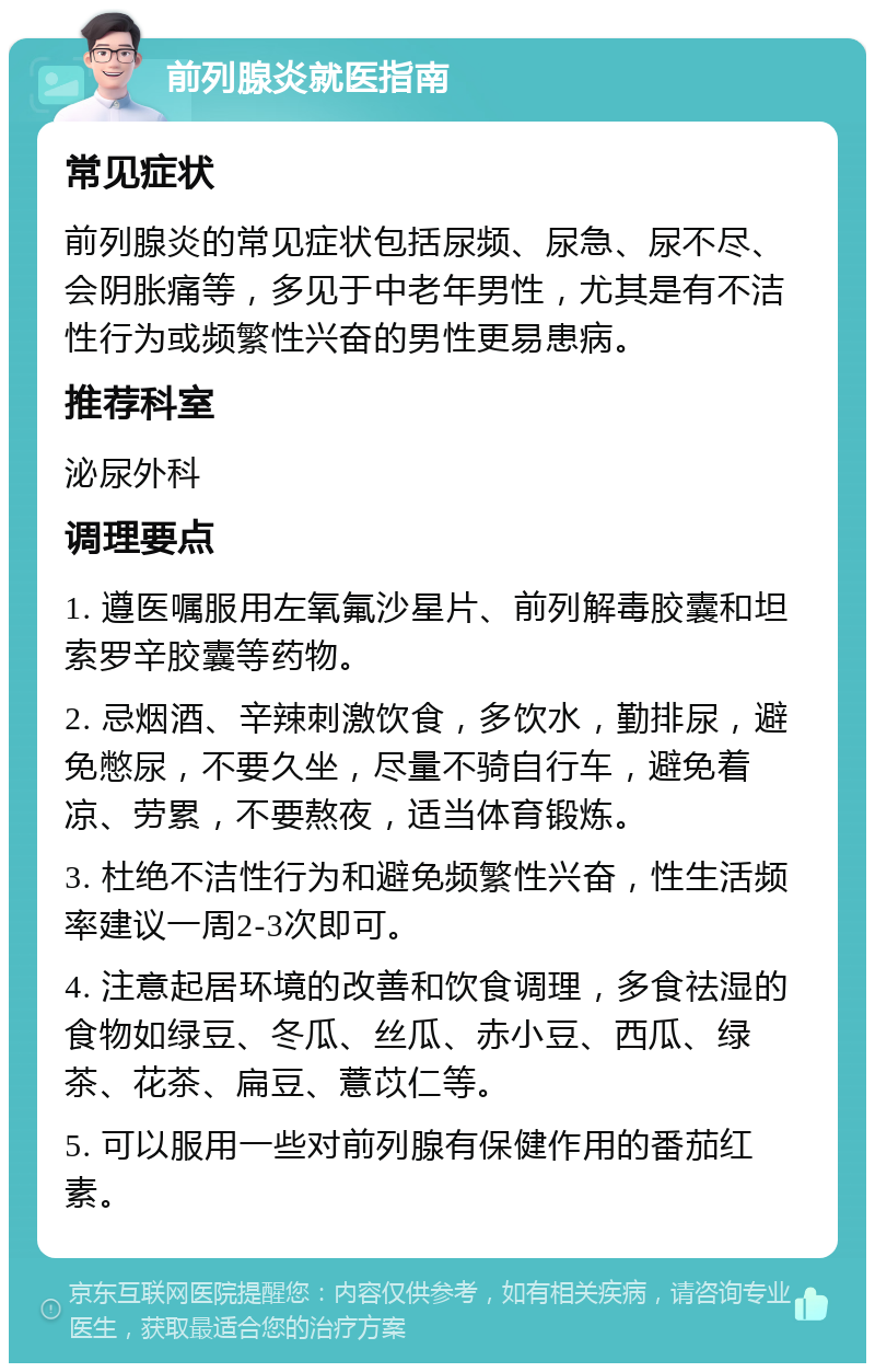 前列腺炎就医指南 常见症状 前列腺炎的常见症状包括尿频、尿急、尿不尽、会阴胀痛等，多见于中老年男性，尤其是有不洁性行为或频繁性兴奋的男性更易患病。 推荐科室 泌尿外科 调理要点 1. 遵医嘱服用左氧氟沙星片、前列解毒胶囊和坦索罗辛胶囊等药物。 2. 忌烟酒、辛辣刺激饮食，多饮水，勤排尿，避免憋尿，不要久坐，尽量不骑自行车，避免着凉、劳累，不要熬夜，适当体育锻炼。 3. 杜绝不洁性行为和避免频繁性兴奋，性生活频率建议一周2-3次即可。 4. 注意起居环境的改善和饮食调理，多食祛湿的食物如绿豆、冬瓜、丝瓜、赤小豆、西瓜、绿茶、花茶、扁豆、薏苡仁等。 5. 可以服用一些对前列腺有保健作用的番茄红素。