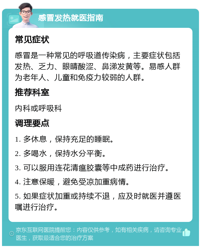 感冒发热就医指南 常见症状 感冒是一种常见的呼吸道传染病，主要症状包括发热、乏力、眼睛酸涩、鼻涕发黄等。易感人群为老年人、儿童和免疫力较弱的人群。 推荐科室 内科或呼吸科 调理要点 1. 多休息，保持充足的睡眠。 2. 多喝水，保持水分平衡。 3. 可以服用连花清瘟胶囊等中成药进行治疗。 4. 注意保暖，避免受凉加重病情。 5. 如果症状加重或持续不退，应及时就医并遵医嘱进行治疗。