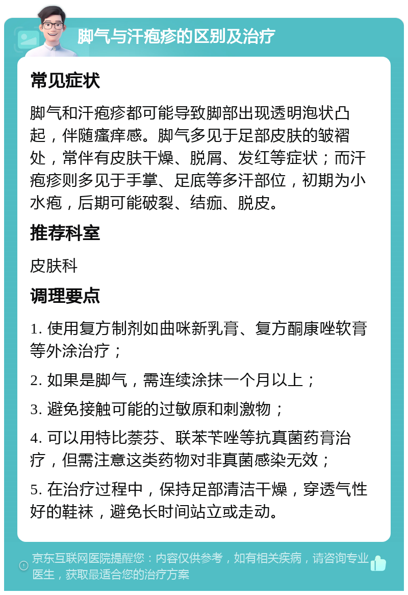 脚气与汗疱疹的区别及治疗 常见症状 脚气和汗疱疹都可能导致脚部出现透明泡状凸起，伴随瘙痒感。脚气多见于足部皮肤的皱褶处，常伴有皮肤干燥、脱屑、发红等症状；而汗疱疹则多见于手掌、足底等多汗部位，初期为小水疱，后期可能破裂、结痂、脱皮。 推荐科室 皮肤科 调理要点 1. 使用复方制剂如曲咪新乳膏、复方酮康唑软膏等外涂治疗； 2. 如果是脚气，需连续涂抹一个月以上； 3. 避免接触可能的过敏原和刺激物； 4. 可以用特比萘芬、联苯苄唑等抗真菌药膏治疗，但需注意这类药物对非真菌感染无效； 5. 在治疗过程中，保持足部清洁干燥，穿透气性好的鞋袜，避免长时间站立或走动。