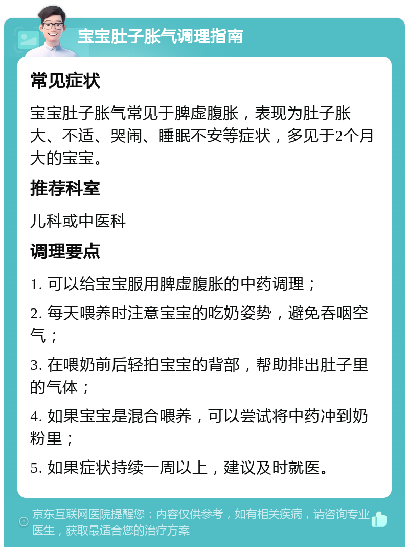 宝宝肚子胀气调理指南 常见症状 宝宝肚子胀气常见于脾虚腹胀，表现为肚子胀大、不适、哭闹、睡眠不安等症状，多见于2个月大的宝宝。 推荐科室 儿科或中医科 调理要点 1. 可以给宝宝服用脾虚腹胀的中药调理； 2. 每天喂养时注意宝宝的吃奶姿势，避免吞咽空气； 3. 在喂奶前后轻拍宝宝的背部，帮助排出肚子里的气体； 4. 如果宝宝是混合喂养，可以尝试将中药冲到奶粉里； 5. 如果症状持续一周以上，建议及时就医。