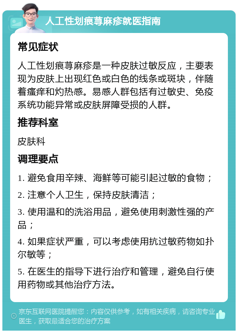 人工性划痕荨麻疹就医指南 常见症状 人工性划痕荨麻疹是一种皮肤过敏反应，主要表现为皮肤上出现红色或白色的线条或斑块，伴随着瘙痒和灼热感。易感人群包括有过敏史、免疫系统功能异常或皮肤屏障受损的人群。 推荐科室 皮肤科 调理要点 1. 避免食用辛辣、海鲜等可能引起过敏的食物； 2. 注意个人卫生，保持皮肤清洁； 3. 使用温和的洗浴用品，避免使用刺激性强的产品； 4. 如果症状严重，可以考虑使用抗过敏药物如扑尔敏等； 5. 在医生的指导下进行治疗和管理，避免自行使用药物或其他治疗方法。