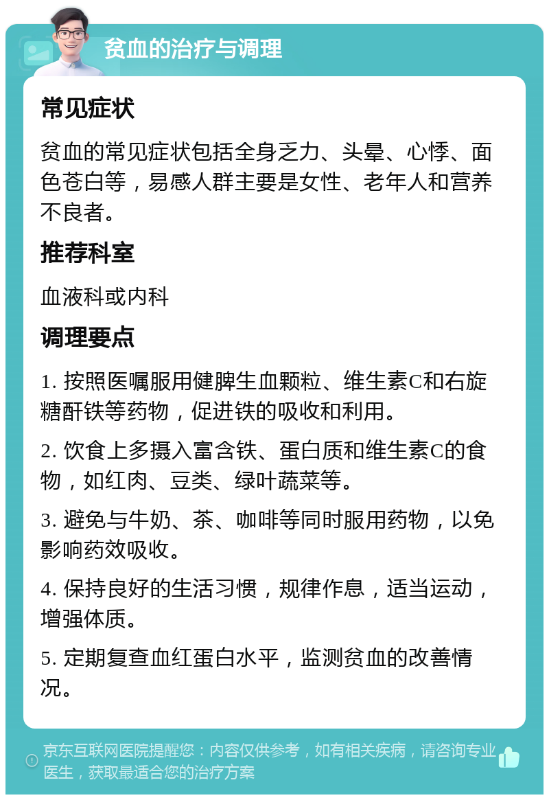 贫血的治疗与调理 常见症状 贫血的常见症状包括全身乏力、头晕、心悸、面色苍白等，易感人群主要是女性、老年人和营养不良者。 推荐科室 血液科或内科 调理要点 1. 按照医嘱服用健脾生血颗粒、维生素C和右旋糖酐铁等药物，促进铁的吸收和利用。 2. 饮食上多摄入富含铁、蛋白质和维生素C的食物，如红肉、豆类、绿叶蔬菜等。 3. 避免与牛奶、茶、咖啡等同时服用药物，以免影响药效吸收。 4. 保持良好的生活习惯，规律作息，适当运动，增强体质。 5. 定期复查血红蛋白水平，监测贫血的改善情况。