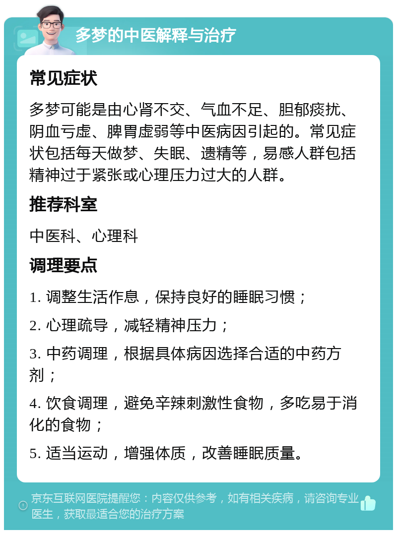 多梦的中医解释与治疗 常见症状 多梦可能是由心肾不交、气血不足、胆郁痰扰、阴血亏虚、脾胃虚弱等中医病因引起的。常见症状包括每天做梦、失眠、遗精等，易感人群包括精神过于紧张或心理压力过大的人群。 推荐科室 中医科、心理科 调理要点 1. 调整生活作息，保持良好的睡眠习惯； 2. 心理疏导，减轻精神压力； 3. 中药调理，根据具体病因选择合适的中药方剂； 4. 饮食调理，避免辛辣刺激性食物，多吃易于消化的食物； 5. 适当运动，增强体质，改善睡眠质量。