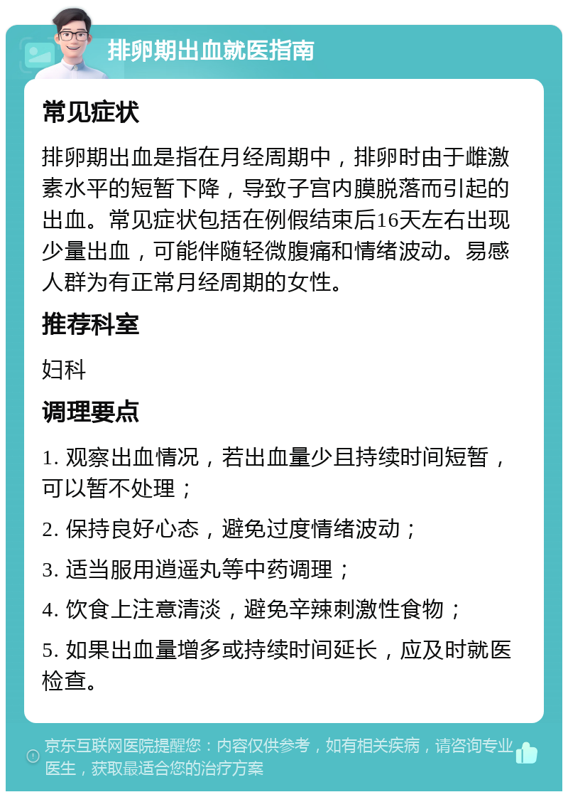 排卵期出血就医指南 常见症状 排卵期出血是指在月经周期中，排卵时由于雌激素水平的短暂下降，导致子宫内膜脱落而引起的出血。常见症状包括在例假结束后16天左右出现少量出血，可能伴随轻微腹痛和情绪波动。易感人群为有正常月经周期的女性。 推荐科室 妇科 调理要点 1. 观察出血情况，若出血量少且持续时间短暂，可以暂不处理； 2. 保持良好心态，避免过度情绪波动； 3. 适当服用逍遥丸等中药调理； 4. 饮食上注意清淡，避免辛辣刺激性食物； 5. 如果出血量增多或持续时间延长，应及时就医检查。