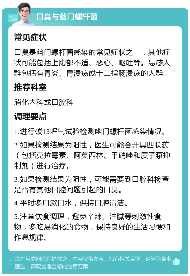 口臭与幽门螺杆菌 常见症状 口臭是幽门螺杆菌感染的常见症状之一，其他症状可能包括上腹部不适、恶心、呕吐等。易感人群包括有胃炎、胃溃疡或十二指肠溃疡的人群。 推荐科室 消化内科或口腔科 调理要点 1.进行碳13呼气试验检测幽门螺杆菌感染情况。 2.如果检测结果为阳性，医生可能会开具四联药（包括克拉霉素、阿莫西林、甲硝唑和质子泵抑制剂）进行治疗。 3.如果检测结果为阴性，可能需要到口腔科检查是否有其他口腔问题引起的口臭。 4.平时多用漱口水，保持口腔清洁。 5.注意饮食调理，避免辛辣、油腻等刺激性食物，多吃易消化的食物，保持良好的生活习惯和作息规律。