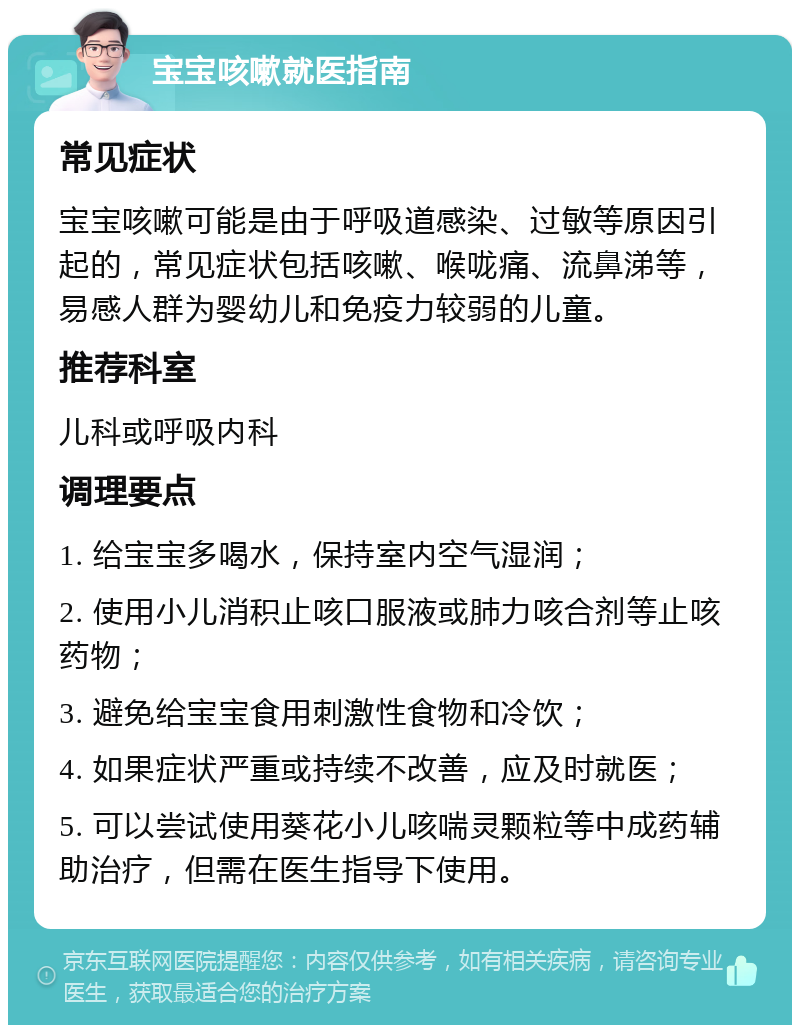 宝宝咳嗽就医指南 常见症状 宝宝咳嗽可能是由于呼吸道感染、过敏等原因引起的，常见症状包括咳嗽、喉咙痛、流鼻涕等，易感人群为婴幼儿和免疫力较弱的儿童。 推荐科室 儿科或呼吸内科 调理要点 1. 给宝宝多喝水，保持室内空气湿润； 2. 使用小儿消积止咳口服液或肺力咳合剂等止咳药物； 3. 避免给宝宝食用刺激性食物和冷饮； 4. 如果症状严重或持续不改善，应及时就医； 5. 可以尝试使用葵花小儿咳喘灵颗粒等中成药辅助治疗，但需在医生指导下使用。