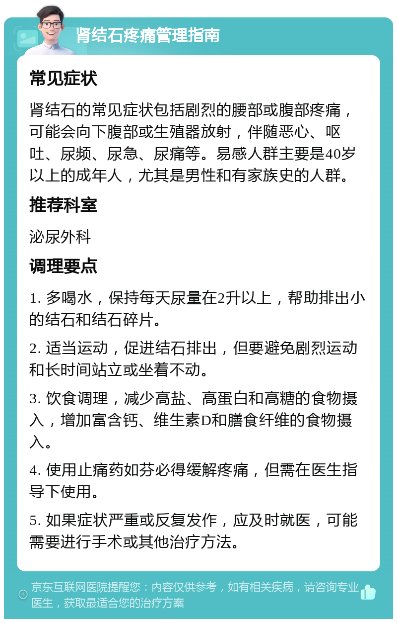 肾结石疼痛管理指南 常见症状 肾结石的常见症状包括剧烈的腰部或腹部疼痛，可能会向下腹部或生殖器放射，伴随恶心、呕吐、尿频、尿急、尿痛等。易感人群主要是40岁以上的成年人，尤其是男性和有家族史的人群。 推荐科室 泌尿外科 调理要点 1. 多喝水，保持每天尿量在2升以上，帮助排出小的结石和结石碎片。 2. 适当运动，促进结石排出，但要避免剧烈运动和长时间站立或坐着不动。 3. 饮食调理，减少高盐、高蛋白和高糖的食物摄入，增加富含钙、维生素D和膳食纤维的食物摄入。 4. 使用止痛药如芬必得缓解疼痛，但需在医生指导下使用。 5. 如果症状严重或反复发作，应及时就医，可能需要进行手术或其他治疗方法。