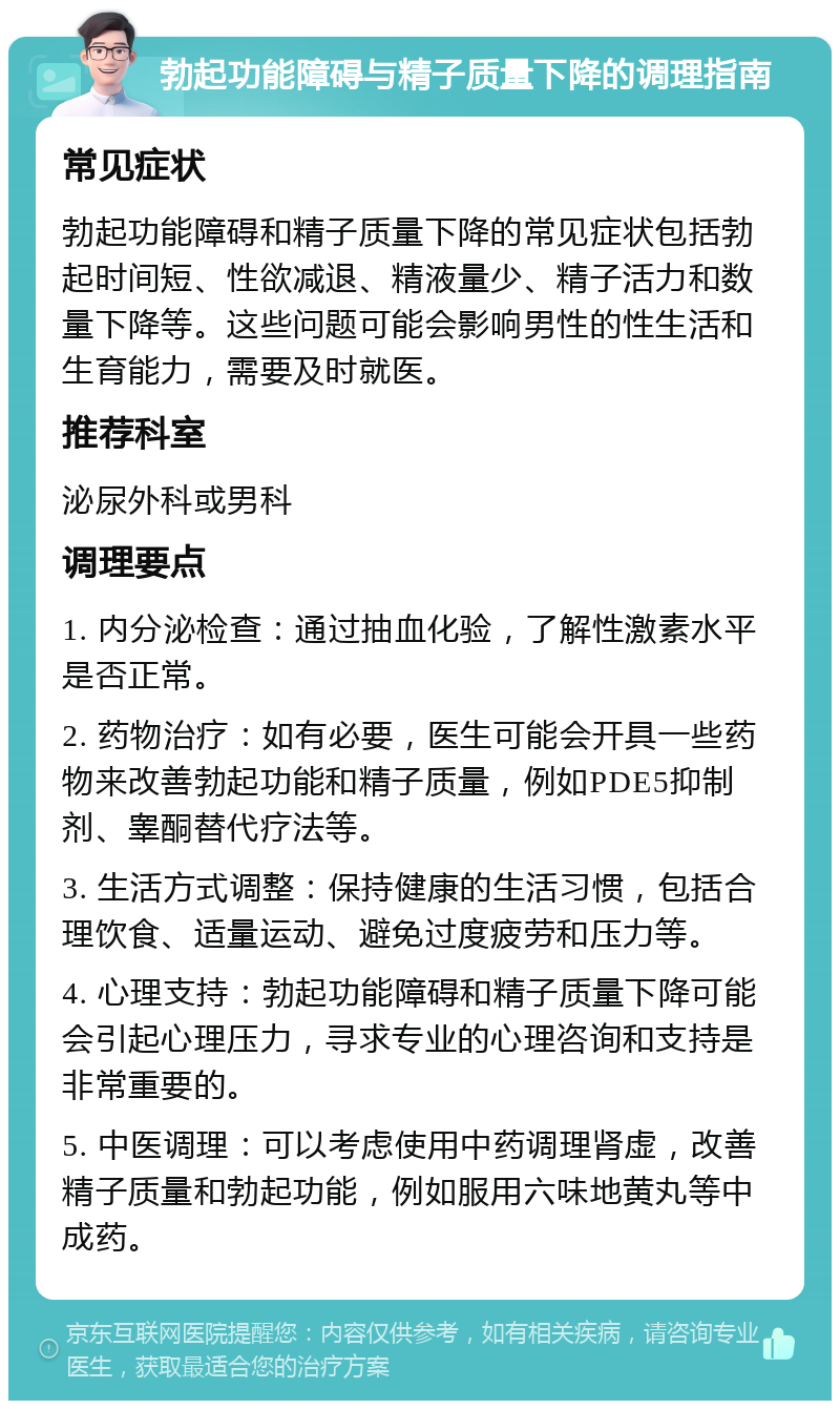 勃起功能障碍与精子质量下降的调理指南 常见症状 勃起功能障碍和精子质量下降的常见症状包括勃起时间短、性欲减退、精液量少、精子活力和数量下降等。这些问题可能会影响男性的性生活和生育能力，需要及时就医。 推荐科室 泌尿外科或男科 调理要点 1. 内分泌检查：通过抽血化验，了解性激素水平是否正常。 2. 药物治疗：如有必要，医生可能会开具一些药物来改善勃起功能和精子质量，例如PDE5抑制剂、睾酮替代疗法等。 3. 生活方式调整：保持健康的生活习惯，包括合理饮食、适量运动、避免过度疲劳和压力等。 4. 心理支持：勃起功能障碍和精子质量下降可能会引起心理压力，寻求专业的心理咨询和支持是非常重要的。 5. 中医调理：可以考虑使用中药调理肾虚，改善精子质量和勃起功能，例如服用六味地黄丸等中成药。