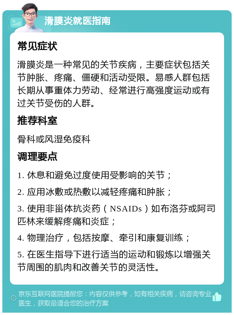 滑膜炎就医指南 常见症状 滑膜炎是一种常见的关节疾病，主要症状包括关节肿胀、疼痛、僵硬和活动受限。易感人群包括长期从事重体力劳动、经常进行高强度运动或有过关节受伤的人群。 推荐科室 骨科或风湿免疫科 调理要点 1. 休息和避免过度使用受影响的关节； 2. 应用冰敷或热敷以减轻疼痛和肿胀； 3. 使用非甾体抗炎药（NSAIDs）如布洛芬或阿司匹林来缓解疼痛和炎症； 4. 物理治疗，包括按摩、牵引和康复训练； 5. 在医生指导下进行适当的运动和锻炼以增强关节周围的肌肉和改善关节的灵活性。