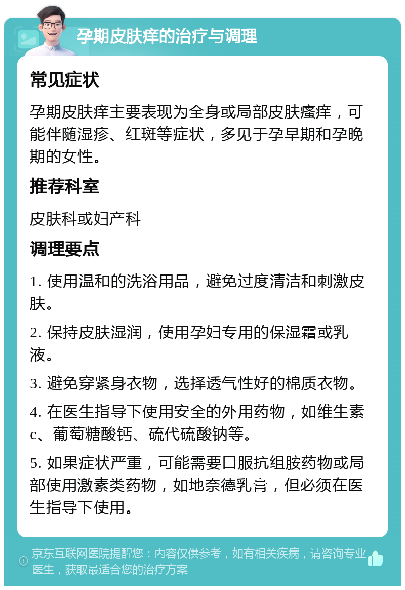 孕期皮肤痒的治疗与调理 常见症状 孕期皮肤痒主要表现为全身或局部皮肤瘙痒，可能伴随湿疹、红斑等症状，多见于孕早期和孕晚期的女性。 推荐科室 皮肤科或妇产科 调理要点 1. 使用温和的洗浴用品，避免过度清洁和刺激皮肤。 2. 保持皮肤湿润，使用孕妇专用的保湿霜或乳液。 3. 避免穿紧身衣物，选择透气性好的棉质衣物。 4. 在医生指导下使用安全的外用药物，如维生素c、葡萄糖酸钙、硫代硫酸钠等。 5. 如果症状严重，可能需要口服抗组胺药物或局部使用激素类药物，如地奈德乳膏，但必须在医生指导下使用。