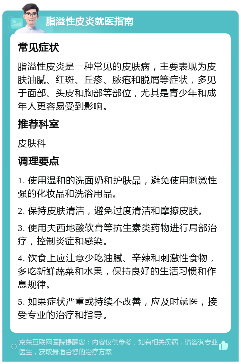 脂溢性皮炎就医指南 常见症状 脂溢性皮炎是一种常见的皮肤病，主要表现为皮肤油腻、红斑、丘疹、脓疱和脱屑等症状，多见于面部、头皮和胸部等部位，尤其是青少年和成年人更容易受到影响。 推荐科室 皮肤科 调理要点 1. 使用温和的洗面奶和护肤品，避免使用刺激性强的化妆品和洗浴用品。 2. 保持皮肤清洁，避免过度清洁和摩擦皮肤。 3. 使用夫西地酸软膏等抗生素类药物进行局部治疗，控制炎症和感染。 4. 饮食上应注意少吃油腻、辛辣和刺激性食物，多吃新鲜蔬菜和水果，保持良好的生活习惯和作息规律。 5. 如果症状严重或持续不改善，应及时就医，接受专业的治疗和指导。