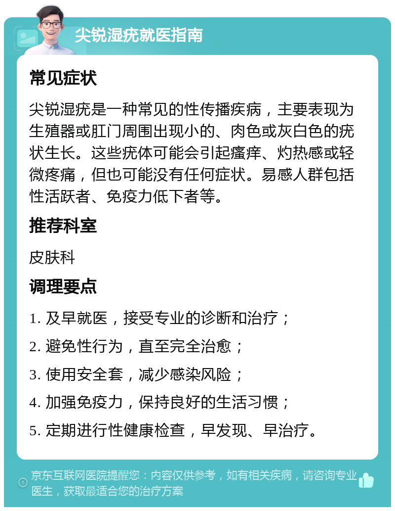 尖锐湿疣就医指南 常见症状 尖锐湿疣是一种常见的性传播疾病，主要表现为生殖器或肛门周围出现小的、肉色或灰白色的疣状生长。这些疣体可能会引起瘙痒、灼热感或轻微疼痛，但也可能没有任何症状。易感人群包括性活跃者、免疫力低下者等。 推荐科室 皮肤科 调理要点 1. 及早就医，接受专业的诊断和治疗； 2. 避免性行为，直至完全治愈； 3. 使用安全套，减少感染风险； 4. 加强免疫力，保持良好的生活习惯； 5. 定期进行性健康检查，早发现、早治疗。