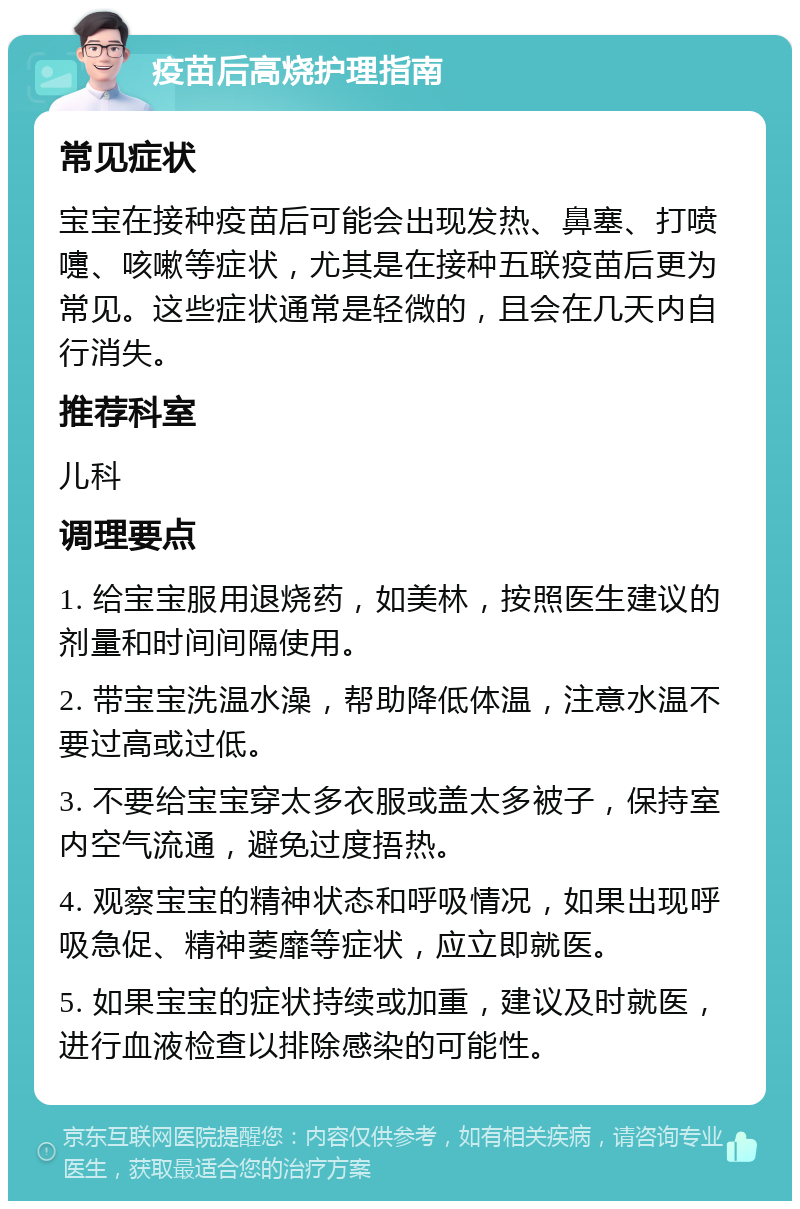 疫苗后高烧护理指南 常见症状 宝宝在接种疫苗后可能会出现发热、鼻塞、打喷嚏、咳嗽等症状，尤其是在接种五联疫苗后更为常见。这些症状通常是轻微的，且会在几天内自行消失。 推荐科室 儿科 调理要点 1. 给宝宝服用退烧药，如美林，按照医生建议的剂量和时间间隔使用。 2. 带宝宝洗温水澡，帮助降低体温，注意水温不要过高或过低。 3. 不要给宝宝穿太多衣服或盖太多被子，保持室内空气流通，避免过度捂热。 4. 观察宝宝的精神状态和呼吸情况，如果出现呼吸急促、精神萎靡等症状，应立即就医。 5. 如果宝宝的症状持续或加重，建议及时就医，进行血液检查以排除感染的可能性。