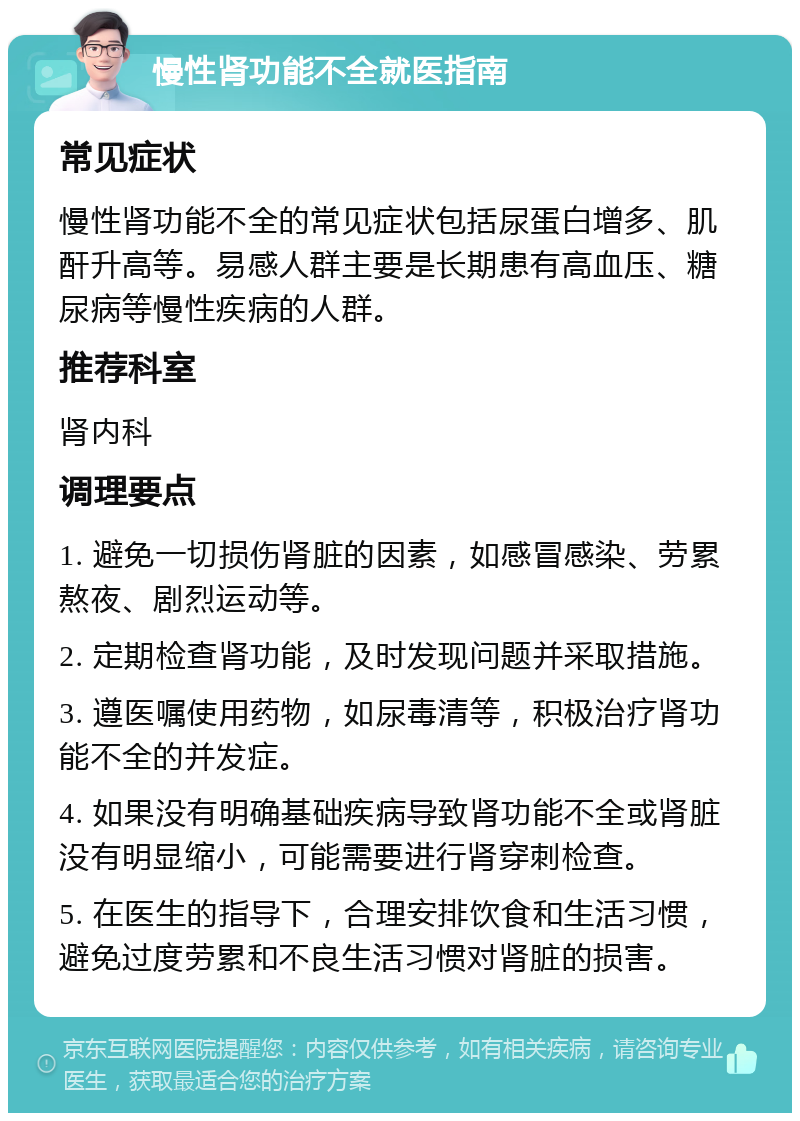 慢性肾功能不全就医指南 常见症状 慢性肾功能不全的常见症状包括尿蛋白增多、肌酐升高等。易感人群主要是长期患有高血压、糖尿病等慢性疾病的人群。 推荐科室 肾内科 调理要点 1. 避免一切损伤肾脏的因素，如感冒感染、劳累熬夜、剧烈运动等。 2. 定期检查肾功能，及时发现问题并采取措施。 3. 遵医嘱使用药物，如尿毒清等，积极治疗肾功能不全的并发症。 4. 如果没有明确基础疾病导致肾功能不全或肾脏没有明显缩小，可能需要进行肾穿刺检查。 5. 在医生的指导下，合理安排饮食和生活习惯，避免过度劳累和不良生活习惯对肾脏的损害。