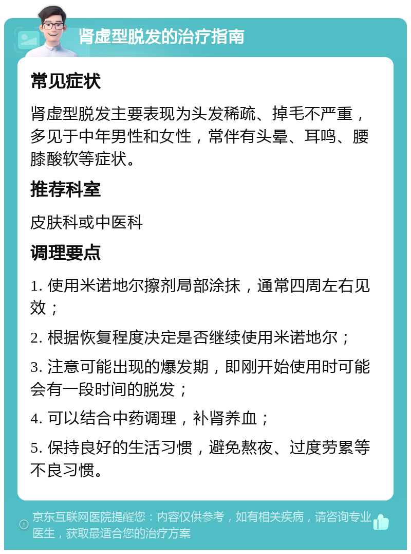 肾虚型脱发的治疗指南 常见症状 肾虚型脱发主要表现为头发稀疏、掉毛不严重，多见于中年男性和女性，常伴有头晕、耳鸣、腰膝酸软等症状。 推荐科室 皮肤科或中医科 调理要点 1. 使用米诺地尔擦剂局部涂抹，通常四周左右见效； 2. 根据恢复程度决定是否继续使用米诺地尔； 3. 注意可能出现的爆发期，即刚开始使用时可能会有一段时间的脱发； 4. 可以结合中药调理，补肾养血； 5. 保持良好的生活习惯，避免熬夜、过度劳累等不良习惯。