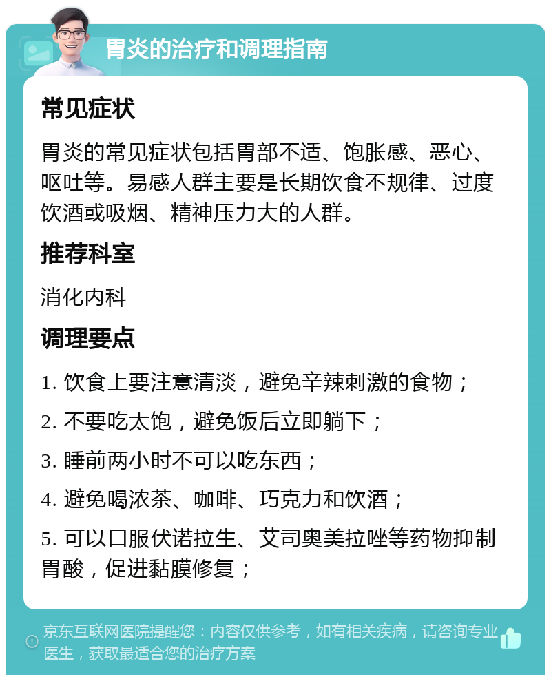 胃炎的治疗和调理指南 常见症状 胃炎的常见症状包括胃部不适、饱胀感、恶心、呕吐等。易感人群主要是长期饮食不规律、过度饮酒或吸烟、精神压力大的人群。 推荐科室 消化内科 调理要点 1. 饮食上要注意清淡，避免辛辣刺激的食物； 2. 不要吃太饱，避免饭后立即躺下； 3. 睡前两小时不可以吃东西； 4. 避免喝浓茶、咖啡、巧克力和饮酒； 5. 可以口服伏诺拉生、艾司奥美拉唑等药物抑制胃酸，促进黏膜修复；