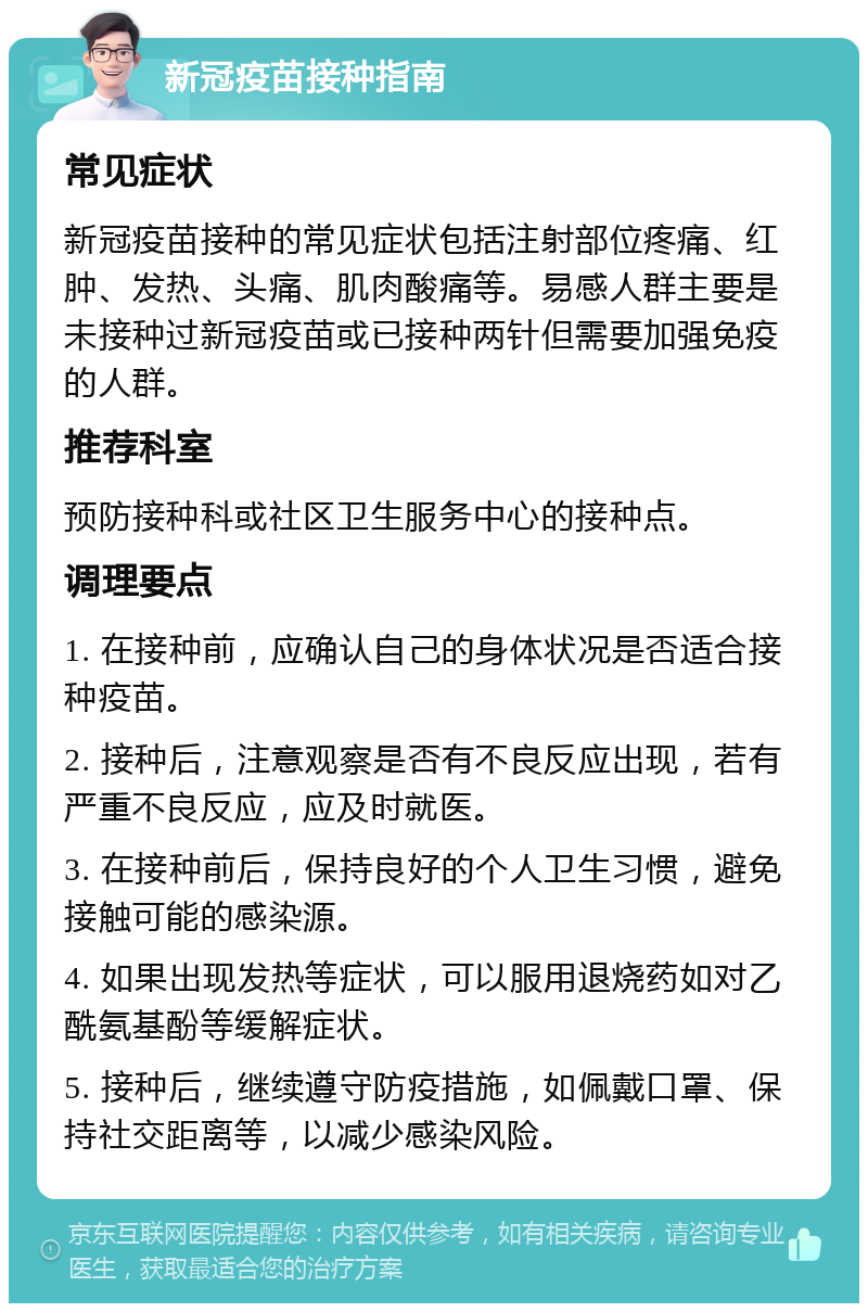 新冠疫苗接种指南 常见症状 新冠疫苗接种的常见症状包括注射部位疼痛、红肿、发热、头痛、肌肉酸痛等。易感人群主要是未接种过新冠疫苗或已接种两针但需要加强免疫的人群。 推荐科室 预防接种科或社区卫生服务中心的接种点。 调理要点 1. 在接种前，应确认自己的身体状况是否适合接种疫苗。 2. 接种后，注意观察是否有不良反应出现，若有严重不良反应，应及时就医。 3. 在接种前后，保持良好的个人卫生习惯，避免接触可能的感染源。 4. 如果出现发热等症状，可以服用退烧药如对乙酰氨基酚等缓解症状。 5. 接种后，继续遵守防疫措施，如佩戴口罩、保持社交距离等，以减少感染风险。