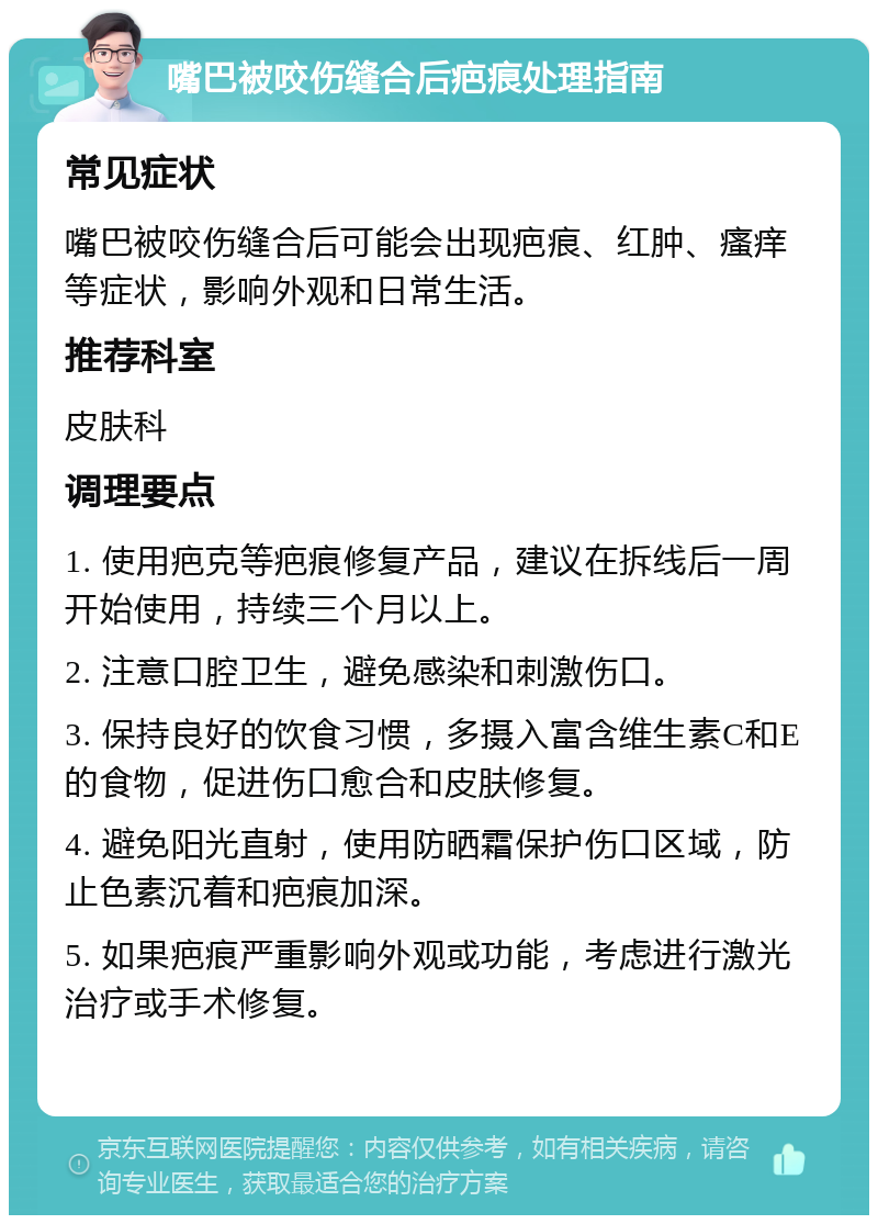 嘴巴被咬伤缝合后疤痕处理指南 常见症状 嘴巴被咬伤缝合后可能会出现疤痕、红肿、瘙痒等症状，影响外观和日常生活。 推荐科室 皮肤科 调理要点 1. 使用疤克等疤痕修复产品，建议在拆线后一周开始使用，持续三个月以上。 2. 注意口腔卫生，避免感染和刺激伤口。 3. 保持良好的饮食习惯，多摄入富含维生素C和E的食物，促进伤口愈合和皮肤修复。 4. 避免阳光直射，使用防晒霜保护伤口区域，防止色素沉着和疤痕加深。 5. 如果疤痕严重影响外观或功能，考虑进行激光治疗或手术修复。