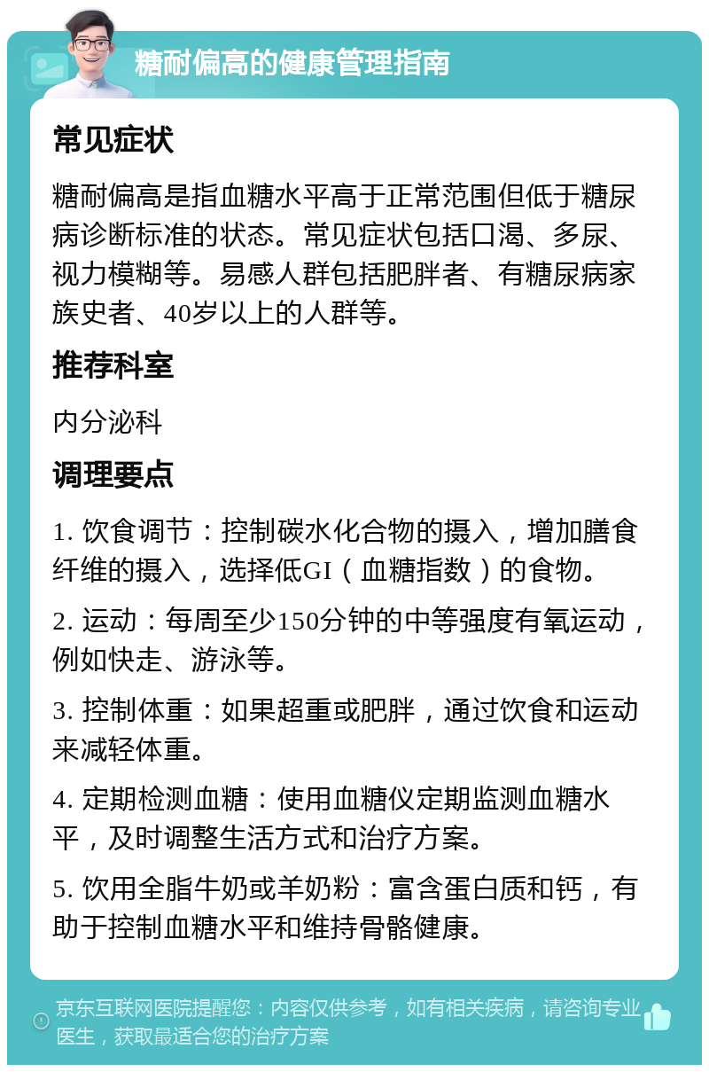 糖耐偏高的健康管理指南 常见症状 糖耐偏高是指血糖水平高于正常范围但低于糖尿病诊断标准的状态。常见症状包括口渴、多尿、视力模糊等。易感人群包括肥胖者、有糖尿病家族史者、40岁以上的人群等。 推荐科室 内分泌科 调理要点 1. 饮食调节：控制碳水化合物的摄入，增加膳食纤维的摄入，选择低GI（血糖指数）的食物。 2. 运动：每周至少150分钟的中等强度有氧运动，例如快走、游泳等。 3. 控制体重：如果超重或肥胖，通过饮食和运动来减轻体重。 4. 定期检测血糖：使用血糖仪定期监测血糖水平，及时调整生活方式和治疗方案。 5. 饮用全脂牛奶或羊奶粉：富含蛋白质和钙，有助于控制血糖水平和维持骨骼健康。