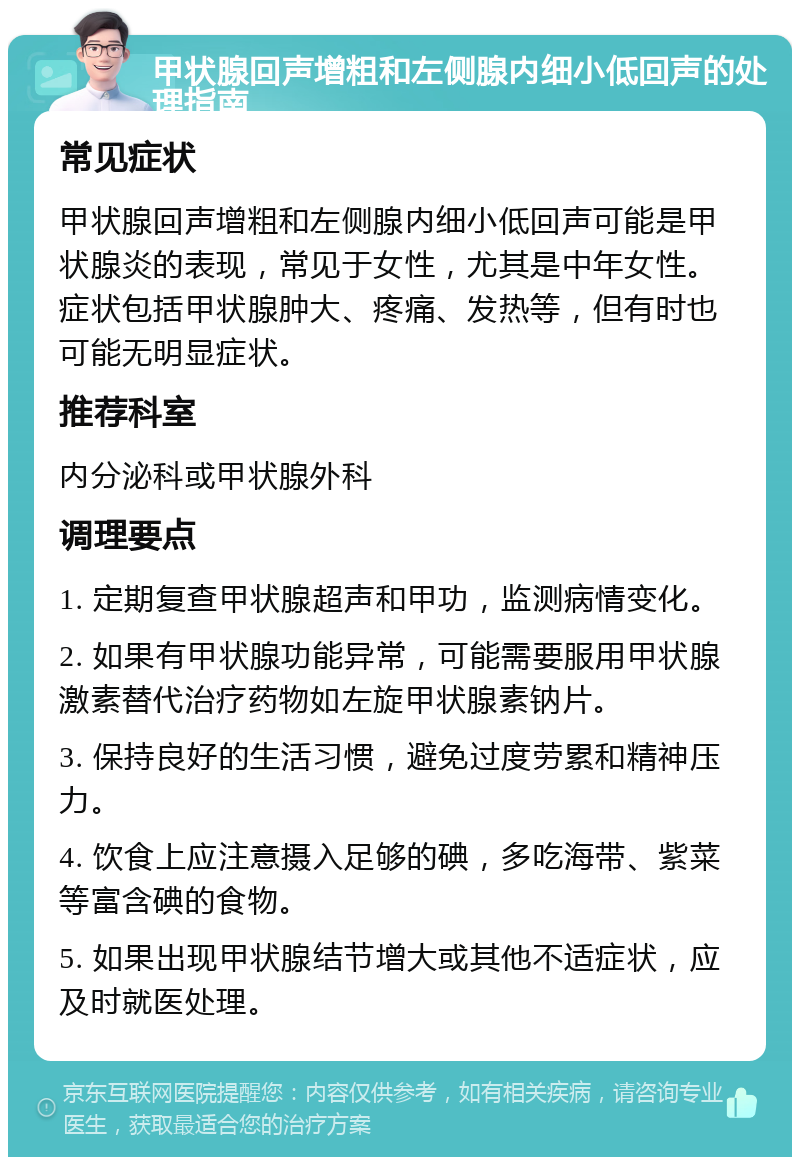 甲状腺回声增粗和左侧腺内细小低回声的处理指南 常见症状 甲状腺回声增粗和左侧腺内细小低回声可能是甲状腺炎的表现，常见于女性，尤其是中年女性。症状包括甲状腺肿大、疼痛、发热等，但有时也可能无明显症状。 推荐科室 内分泌科或甲状腺外科 调理要点 1. 定期复查甲状腺超声和甲功，监测病情变化。 2. 如果有甲状腺功能异常，可能需要服用甲状腺激素替代治疗药物如左旋甲状腺素钠片。 3. 保持良好的生活习惯，避免过度劳累和精神压力。 4. 饮食上应注意摄入足够的碘，多吃海带、紫菜等富含碘的食物。 5. 如果出现甲状腺结节增大或其他不适症状，应及时就医处理。