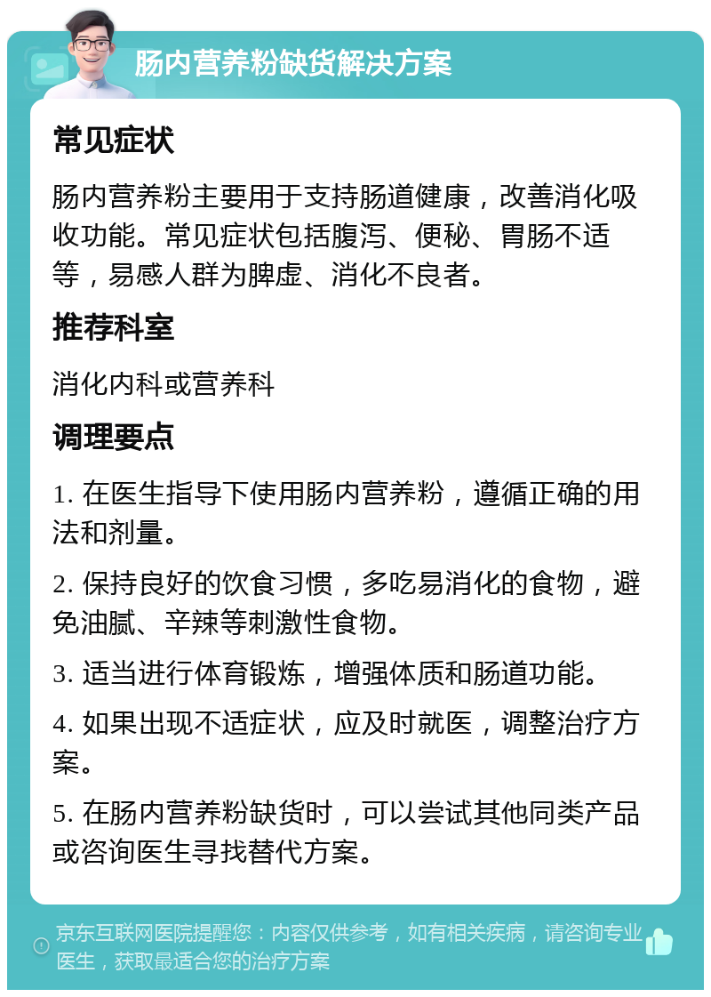 肠内营养粉缺货解决方案 常见症状 肠内营养粉主要用于支持肠道健康，改善消化吸收功能。常见症状包括腹泻、便秘、胃肠不适等，易感人群为脾虚、消化不良者。 推荐科室 消化内科或营养科 调理要点 1. 在医生指导下使用肠内营养粉，遵循正确的用法和剂量。 2. 保持良好的饮食习惯，多吃易消化的食物，避免油腻、辛辣等刺激性食物。 3. 适当进行体育锻炼，增强体质和肠道功能。 4. 如果出现不适症状，应及时就医，调整治疗方案。 5. 在肠内营养粉缺货时，可以尝试其他同类产品或咨询医生寻找替代方案。