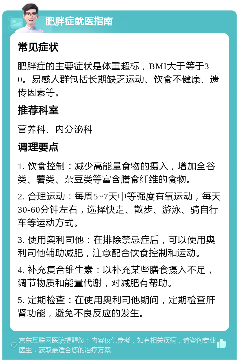 肥胖症就医指南 常见症状 肥胖症的主要症状是体重超标，BMI大于等于30。易感人群包括长期缺乏运动、饮食不健康、遗传因素等。 推荐科室 营养科、内分泌科 调理要点 1. 饮食控制：减少高能量食物的摄入，增加全谷类、薯类、杂豆类等富含膳食纤维的食物。 2. 合理运动：每周5~7天中等强度有氧运动，每天30-60分钟左右，选择快走、散步、游泳、骑自行车等运动方式。 3. 使用奥利司他：在排除禁忌症后，可以使用奥利司他辅助减肥，注意配合饮食控制和运动。 4. 补充复合维生素：以补充某些膳食摄入不足，调节物质和能量代谢，对减肥有帮助。 5. 定期检查：在使用奥利司他期间，定期检查肝肾功能，避免不良反应的发生。