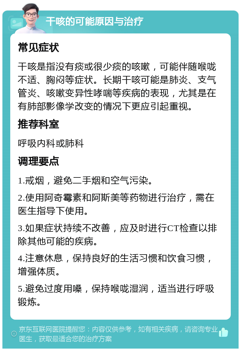 干咳的可能原因与治疗 常见症状 干咳是指没有痰或很少痰的咳嗽，可能伴随喉咙不适、胸闷等症状。长期干咳可能是肺炎、支气管炎、咳嗽变异性哮喘等疾病的表现，尤其是在有肺部影像学改变的情况下更应引起重视。 推荐科室 呼吸内科或肺科 调理要点 1.戒烟，避免二手烟和空气污染。 2.使用阿奇霉素和阿斯美等药物进行治疗，需在医生指导下使用。 3.如果症状持续不改善，应及时进行CT检查以排除其他可能的疾病。 4.注意休息，保持良好的生活习惯和饮食习惯，增强体质。 5.避免过度用嗓，保持喉咙湿润，适当进行呼吸锻炼。