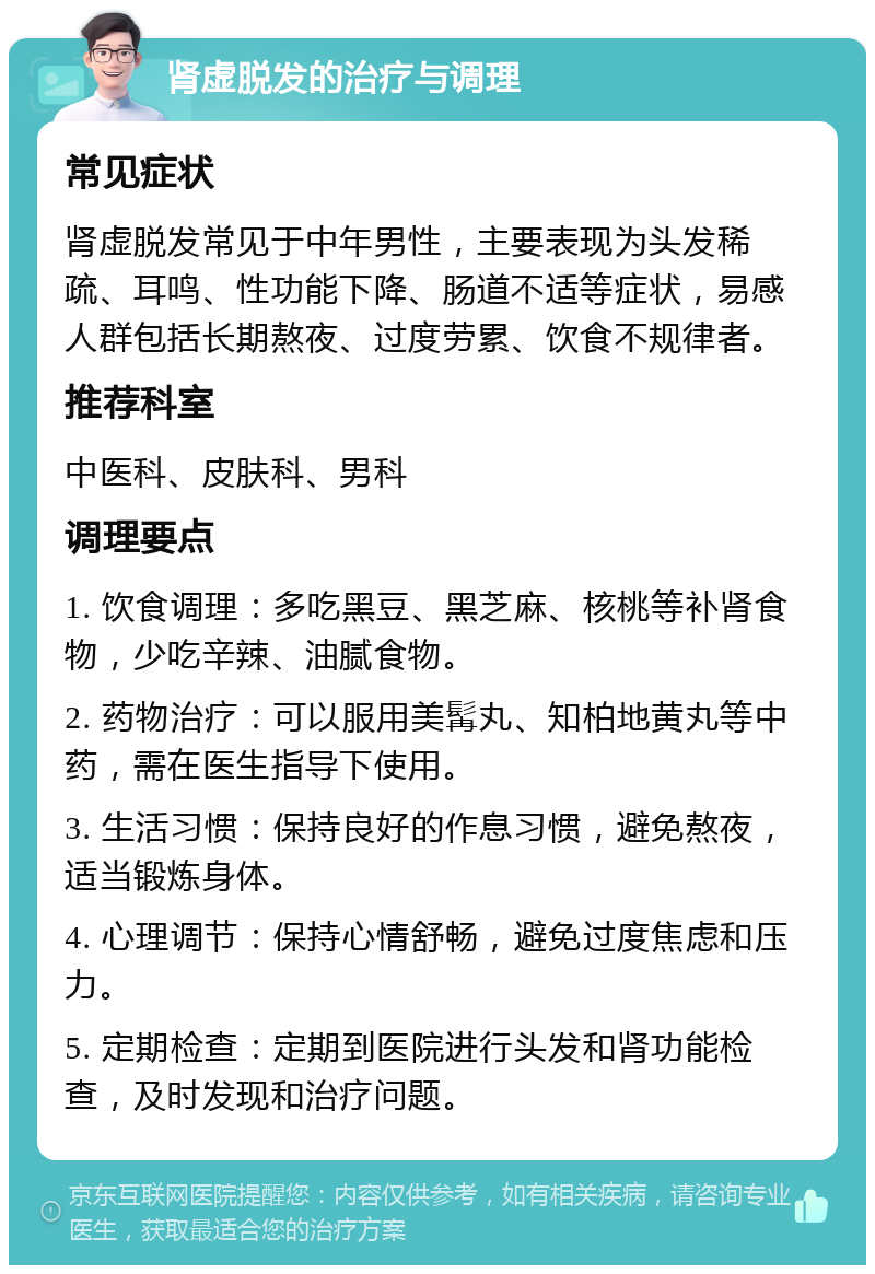 肾虚脱发的治疗与调理 常见症状 肾虚脱发常见于中年男性，主要表现为头发稀疏、耳鸣、性功能下降、肠道不适等症状，易感人群包括长期熬夜、过度劳累、饮食不规律者。 推荐科室 中医科、皮肤科、男科 调理要点 1. 饮食调理：多吃黑豆、黑芝麻、核桃等补肾食物，少吃辛辣、油腻食物。 2. 药物治疗：可以服用美髯丸、知柏地黄丸等中药，需在医生指导下使用。 3. 生活习惯：保持良好的作息习惯，避免熬夜，适当锻炼身体。 4. 心理调节：保持心情舒畅，避免过度焦虑和压力。 5. 定期检查：定期到医院进行头发和肾功能检查，及时发现和治疗问题。