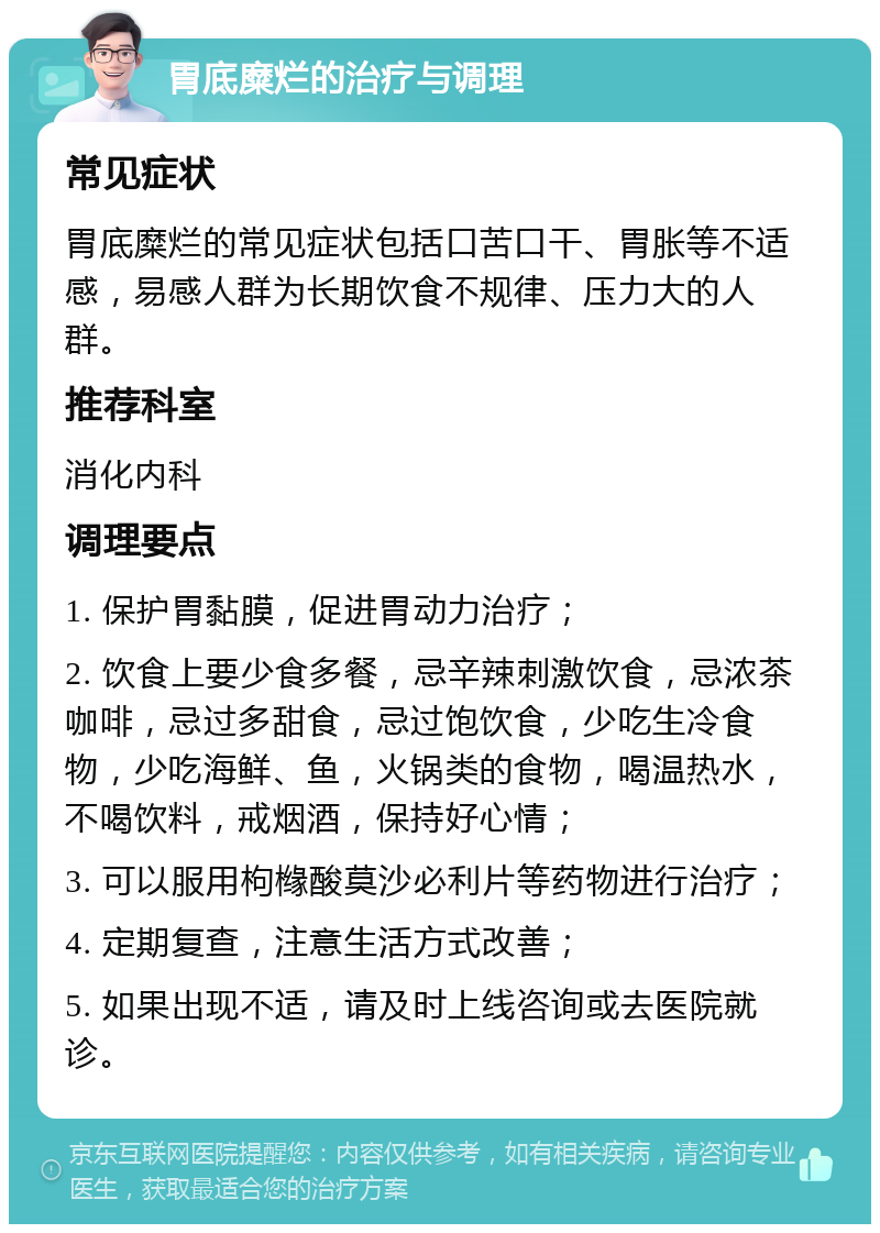 胃底糜烂的治疗与调理 常见症状 胃底糜烂的常见症状包括口苦口干、胃胀等不适感，易感人群为长期饮食不规律、压力大的人群。 推荐科室 消化内科 调理要点 1. 保护胃黏膜，促进胃动力治疗； 2. 饮食上要少食多餐，忌辛辣刺激饮食，忌浓茶咖啡，忌过多甜食，忌过饱饮食，少吃生冷食物，少吃海鲜、鱼，火锅类的食物，喝温热水，不喝饮料，戒烟酒，保持好心情； 3. 可以服用枸橼酸莫沙必利片等药物进行治疗； 4. 定期复查，注意生活方式改善； 5. 如果出现不适，请及时上线咨询或去医院就诊。