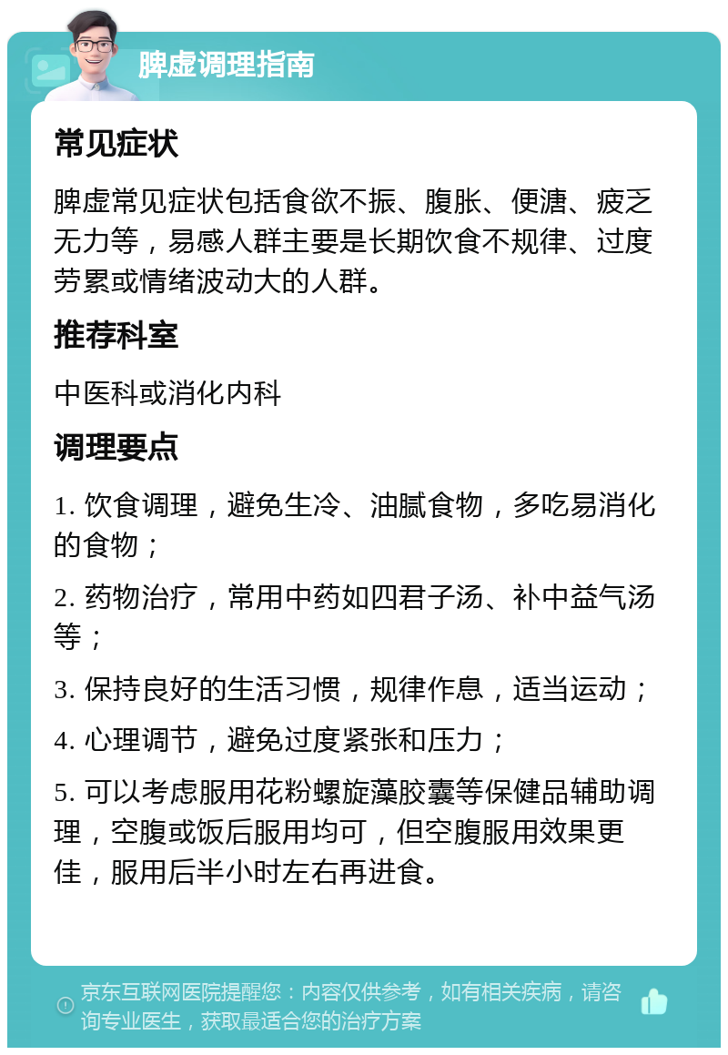 脾虚调理指南 常见症状 脾虚常见症状包括食欲不振、腹胀、便溏、疲乏无力等，易感人群主要是长期饮食不规律、过度劳累或情绪波动大的人群。 推荐科室 中医科或消化内科 调理要点 1. 饮食调理，避免生冷、油腻食物，多吃易消化的食物； 2. 药物治疗，常用中药如四君子汤、补中益气汤等； 3. 保持良好的生活习惯，规律作息，适当运动； 4. 心理调节，避免过度紧张和压力； 5. 可以考虑服用花粉螺旋藻胶囊等保健品辅助调理，空腹或饭后服用均可，但空腹服用效果更佳，服用后半小时左右再进食。