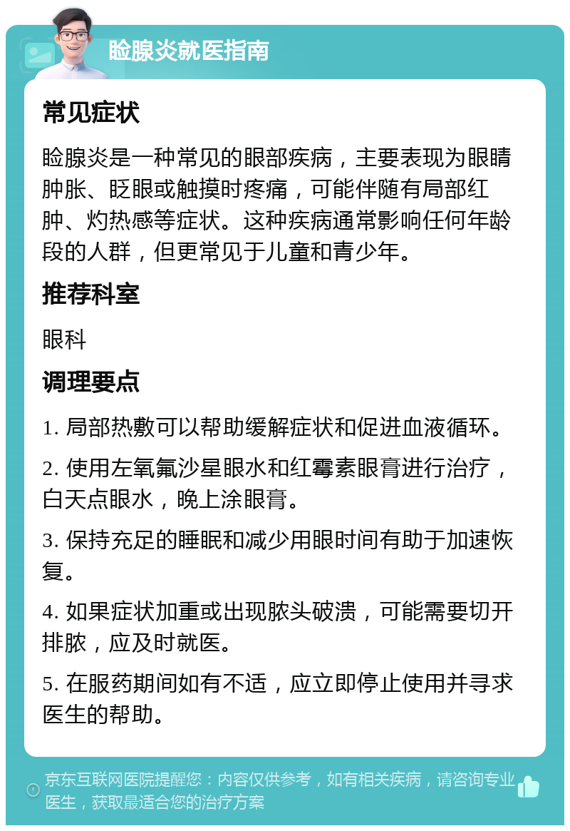 睑腺炎就医指南 常见症状 睑腺炎是一种常见的眼部疾病，主要表现为眼睛肿胀、眨眼或触摸时疼痛，可能伴随有局部红肿、灼热感等症状。这种疾病通常影响任何年龄段的人群，但更常见于儿童和青少年。 推荐科室 眼科 调理要点 1. 局部热敷可以帮助缓解症状和促进血液循环。 2. 使用左氧氟沙星眼水和红霉素眼膏进行治疗，白天点眼水，晚上涂眼膏。 3. 保持充足的睡眠和减少用眼时间有助于加速恢复。 4. 如果症状加重或出现脓头破溃，可能需要切开排脓，应及时就医。 5. 在服药期间如有不适，应立即停止使用并寻求医生的帮助。