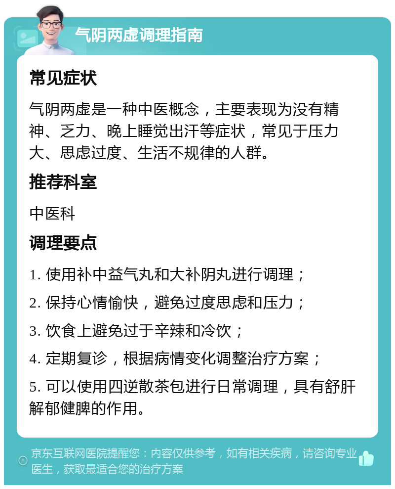 气阴两虚调理指南 常见症状 气阴两虚是一种中医概念，主要表现为没有精神、乏力、晚上睡觉出汗等症状，常见于压力大、思虑过度、生活不规律的人群。 推荐科室 中医科 调理要点 1. 使用补中益气丸和大补阴丸进行调理； 2. 保持心情愉快，避免过度思虑和压力； 3. 饮食上避免过于辛辣和冷饮； 4. 定期复诊，根据病情变化调整治疗方案； 5. 可以使用四逆散茶包进行日常调理，具有舒肝解郁健脾的作用。