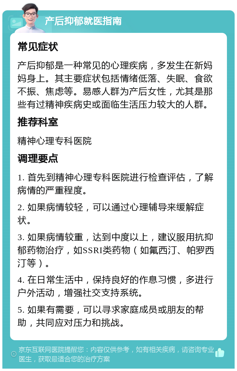 产后抑郁就医指南 常见症状 产后抑郁是一种常见的心理疾病，多发生在新妈妈身上。其主要症状包括情绪低落、失眠、食欲不振、焦虑等。易感人群为产后女性，尤其是那些有过精神疾病史或面临生活压力较大的人群。 推荐科室 精神心理专科医院 调理要点 1. 首先到精神心理专科医院进行检查评估，了解病情的严重程度。 2. 如果病情较轻，可以通过心理辅导来缓解症状。 3. 如果病情较重，达到中度以上，建议服用抗抑郁药物治疗，如SSRI类药物（如氟西汀、帕罗西汀等）。 4. 在日常生活中，保持良好的作息习惯，多进行户外活动，增强社交支持系统。 5. 如果有需要，可以寻求家庭成员或朋友的帮助，共同应对压力和挑战。